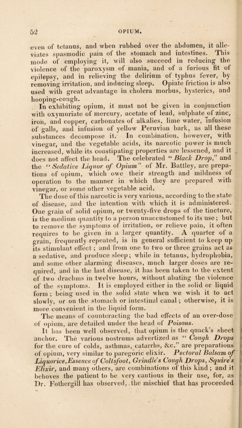 even of tetanus, and when rubbed over the abdomen, it alle- viates spasmodic pain of the stomach and intestines. This mode of employing it, will also succeed in reducing the violence of the paroxysm of mania, and of a furious fit of epilepsy, and in relieving the delirium of typhus fever, by removing irritation, and inducing sleep. Opiate friction is also used with great advantage in cholera morbus, hysterics, and hooping-cough. In exhibiting opium, it must not be given in conjunction with oxymuriate of mercury, acetate of lead, sulphatejof zinc, iron, and copper, carbonates of alkalies, lime water, infusion of galls, and infusion of yellow Peruvian bark, as all these substances decompose it. In combination, however, with vinegar, and the vegetable acids, its narcotic power is much increased, while its constipating properties are lessened, and it does not affect the head. The celebrated “ Black Drop” and the “ Sedative Liquor of Opium” of Mr. Battley, are prepa- tions of opium, which owe their strength and mildness of operation to the manner in which they are prepared with vinegar, or some other vegetable acid. The dose of this narcotic is very various, according to the state of disease, and the intention with which it is administered. One grain of solid opium, or twenty-five drops of the tincture, is the medium quantity to a person unaccustomed to its use ; but to remove the symptoms of irritation, or relieve pain, it often requires to be given in a larger quantity. A quarter of a grain, frequently repeated, is in general sufficient to keep up its stimulant effect; and from one to two or three grains act as a sedative, and produce sleep; while in tetanus, hydrophobia, and some other alarming diseases, much larger doses are re- quired, and in the last disease, it has been taken to the extent of two drachms in twelve hours, without abating the violence of the symptoms. It is employed either in the solid or liquid form; being used in the solid state when we wish it to act slowlv, or on the stomach or intestinal canal; otherwise, it is more convenient in the liquid form. The means of counteracting the bad effects of an over-dose of opium, are detailed under the head of Poisons. It has been well observed, that opium is the quack’s sheet anchor. The various nostrums advertized as “ Cough Drops for the cure of colds, asthmas, catarrhs, &c.” are preparations of opium, very similar to paregoric elixir. Pectoral Balsam of Liquorice,Essence of Coltsfoot, Grindle's Cough Drops, Squire's Elixir, and many others, are combinations of this kind; and it behoves the patient to be very cautious in their use, for, as Dr. Fothergill has observed, the mischief that has proceeded