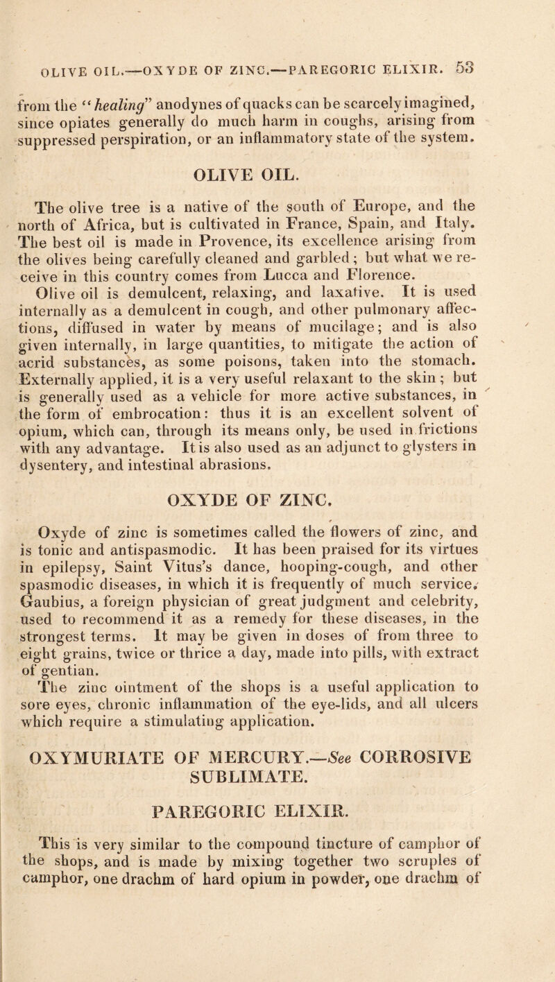 from the “ healing5 anodynes of quacks can be scarcely imagined, since opiates generally do much harm in coughs, arising from suppressed perspiration, or an inflammatory state of the system. OLIVE OIL. The olive tree is a native of the south of Europe, and the north of Africa, but is cultivated in France, Spain, and Italy. The best oil is made in Provence, its excellence arising from the olives being carefully cleaned and garbled; but what we re- ceive in this country comes from Lucca and Florence. Olive oil is demulcent, relaxing, and laxative. It is used internally as a demulcent in cough, and other pulmonary affec- tions, diffused in water by means of mucilage; and is also given internally, in large quantities, to mitigate the action of acrid substances, as some poisons, taken into the stomach. Externally applied, it is a very useful relaxant to the skin ; but is generally used as a vehicle for more active substances, in the form of embrocation: thus it is an excellent solvent of opium, which can, through its means only, be used in frictions with any advantage. It is also used as an adjunct to glysters in dysentery, and intestinal abrasions. OXYDE OF ZINC. ¥ Oxyde of zinc is sometimes called the flowers of zinc, and is tonic and antispasmodic. It has been praised for its virtues in epilepsy, Saint Vitus’s dance, hooping-cough, and other spasmodic diseases, in which it is frequently of much service, Gaubius, a foreign physician of great judgment and celebrity, used to recommend it as a remedy for these diseases, in the strongest terms. It may be given in doses of from three to eight grains, twice or thrice a day, made into pills, with extract of gentian. The zinc ointment of the shops is a useful application to sore eyes, chronic inflammation of the eye-lids, and all ulcers which require a stimulating application. OXYMURIATE OF MERCURY.—See CORROSIVE SUBLIMATE. PAREGORIC ELIXIR. This is very similar to the compound tincture of camphor of the shops, and is made by mixing together two scruples of camphor, one drachm of hard opium in powder, one drachm of