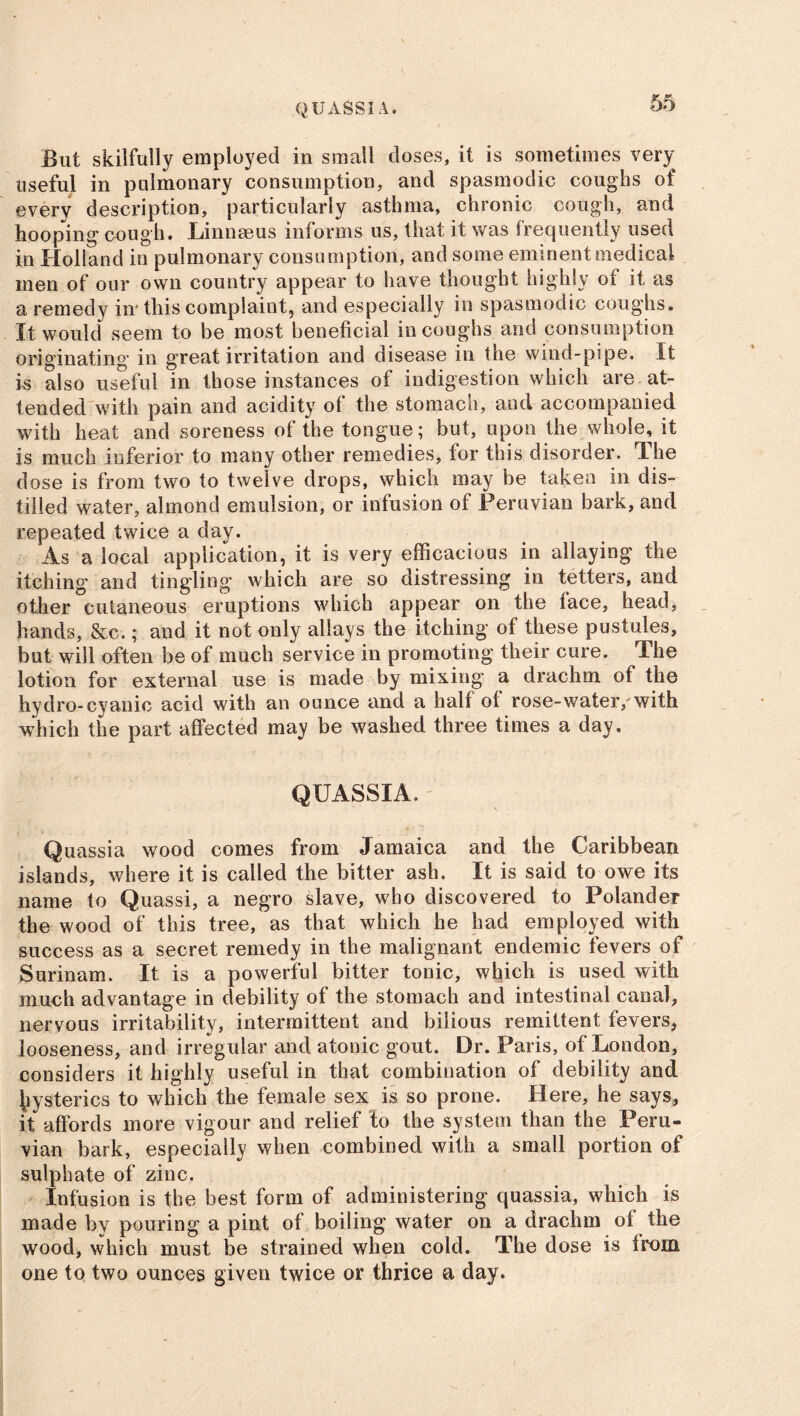 QUASSIA. But skilfully employed in small doses, it is sometimes very useful in pulmonary consumption, and spasmodic coughs of every description, particularly asthma, chronic cough, and hooping cough. Linnaeus informs us, that it was frequently used in Holland in pulmonary consumption, and some eminent medical men of our own country appear to have thought highly ot it as a remedy in* this complaint, and especially in spasmodic coughs. It would seem to be most beneficial in coughs and consumption originating in great irritation and disease in the wind-pipe. It is also useful in those instances of indigestion which are at- tended with pain and acidity ol the stomach, and accompanied with heat and soreness of the tongue; but, upon the whole, it is much inferior to many other remedies, for this disorder. The dose is from two to twelve drops, which may be taken in dis- tilled water, almond emulsion, or infusion of Peruvian bark, and repeated twice a day. As a local application, it is very efficacious in allaying the itching and tingling which are so distressing in tetters, and other cutaneous eruptions which appear on the face, head, hands, &c.; and it not only allays the itching of these pustules, but will often be of much service in promoting their cure. The lotion for external use is made by mixing a drachm of the hydro-cyanic acid with an ounce and a half of rose-water/with which the part affected may be washed three times a day, QUASSIA, Quassia wood comes from Jamaica and the Caribbean islands, where it is called the bitter ash. It is said to owe its name to Quassi, a negro slave, who discovered to Folander the wood of this tree, as that which he had employed with success as a secret remedy in the malignant endemic fevers of Surinam. It is a powerful bitter tonic, which is used with much advantage in debility of the stomach and intestinal canal, nervous irritability, intermittent and bilious remittent fevers, looseness, and irregular and atonic gout. Dr. Paris, of London, considers it highly useful in that combination of debility and hysterics to which the female sex is so prone. Here, he says, it affords more vigour and relief to the system than the Peru- vian bark, especially when combined with a small portion of sulphate of zinc. Infusion is the best form of administering quassia, which is made by pouring a pint of boiling water on a drachm of the wood, which must be strained when cold. The dose is from one to two ounces given twice or thrice a day.