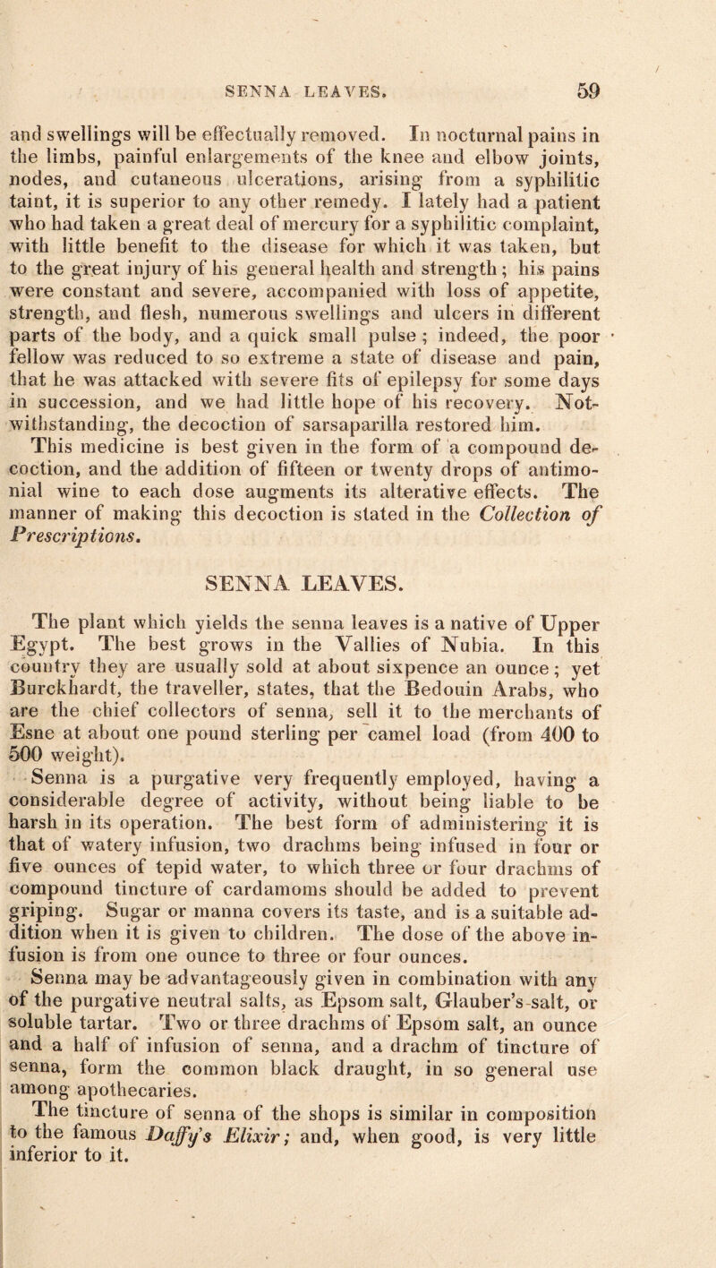 and swellings will be effectually removed. In nocturnal pains in the limbs, painful enlargements of the knee and elbow joints, nodes, and cutaneous ulcerations, arising from a syphilitic taint, it is superior to any other remedy. I lately had a patient who had taken a great deal of mercury for a syphilitic complaint, with little benefit to the disease for which it was taken, but to the great injury of his general health and strength ; his pains were constant and severe, accompanied with loss of appetite, strength, and flesh, numerous swellings and ulcers in different parts of the body, and a quick small pulse; indeed, the poor fellow was reduced to so extreme a state of disease and pain, that he was attacked with severe fits of epilepsy for some days in succession, and we had little hope of his recovery. Not- withstanding, the decoction of sarsaparilla restored him. This medicine is best given in the form of a compound de- coction, and the addition of fifteen or twenty drops of antimo- nial wine to each dose augments its alterative effects. The manner of making this decoction is stated in the Collection of Prescriptions, SENNA LEAVES. The plant which yields the senna leaves is a native of Upper Egypt. The best grows in the Vallies of Nubia. In this country they are usually sold at about sixpence an ounce; yet Burckhardt, the traveller, states, that the Bedouin Arabs, who are the chief collectors of senna, sell it to the merchants of Esne at about one pound sterling per camel load (from 400 to 500 weight). Senna is a purgative very frequently employed, having a considerable degree of activity, without being liable to be harsh in its operation. The best form of administering it is that of watery infusion, two drachms being infused in four or five ounces of tepid water, to which three or four drachms of compound tincture of cardamoms should be added to prevent griping. Sugar or manna covers its taste, and is a suitable ad- dition when it is given to children. The dose of the above in- fusion is from one ounce to three or four ounces. Senna may be advantageously given in combination with any of the purgative neutral salts, as Epsom salt, Glauber’s-salt, or soluble tartar. Two or three drachms of Epsom salt, an ounce and a half of infusion of senna, and a drachm of tincture of senna, form the common black draught, in so general use among apothecaries. The tincture of senna of the shops is similar in composition to the lamous Daffy s Elixir; and, when good, is very little inferior to it.