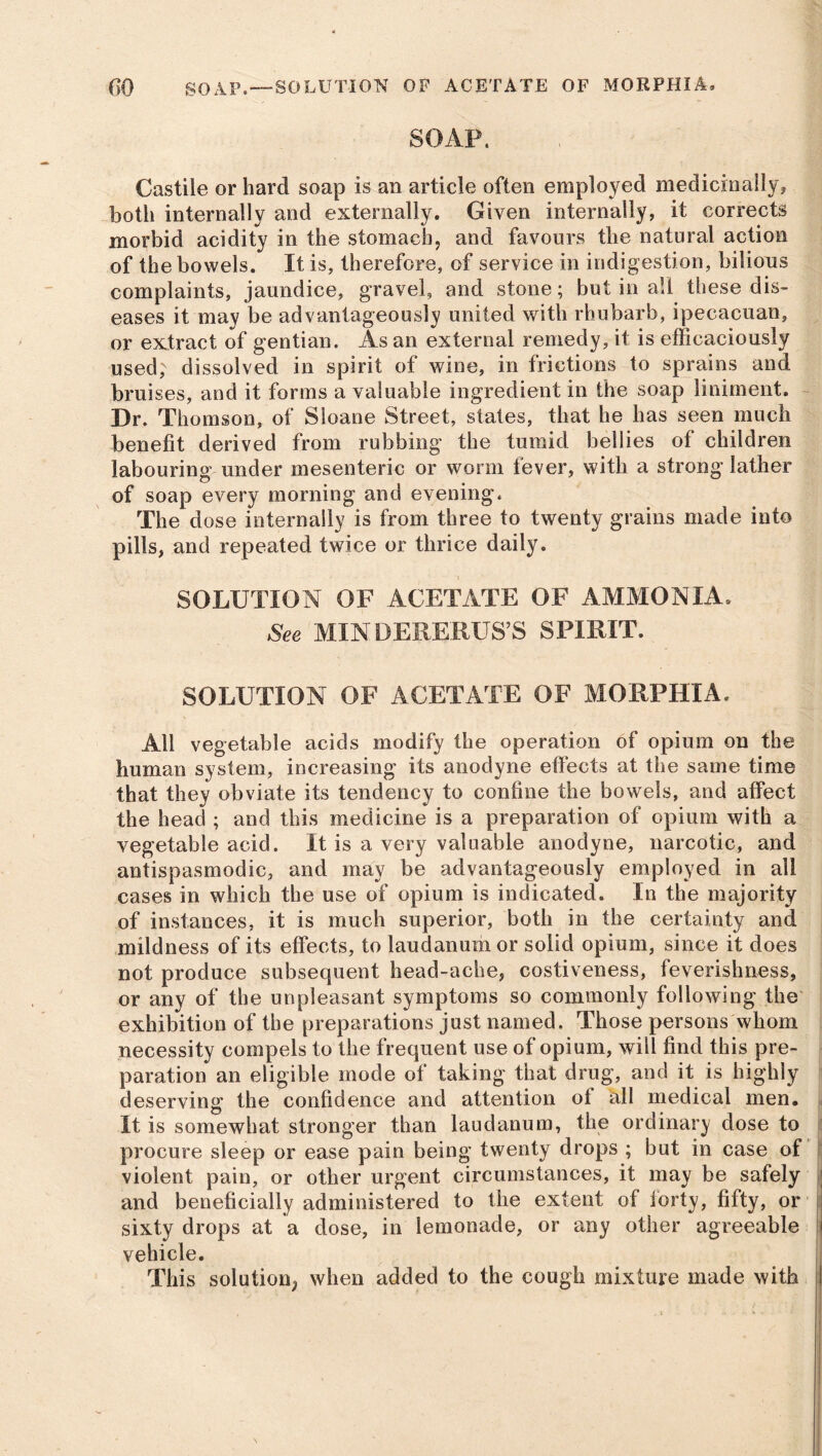 f>0 SOAP. —SOLUTION OF ACETATE OF MORPHIA. SOAP. Castile or hard soap is an article often employed medicinally, both internally and externally. Given internally, it corrects morbid acidity in the stomach, and favours the natural action of the bowels. It is, therefore, of service in indigestion, bilious complaints, jaundice, gravel, and stone; but in all these dis- eases it may be advantageously united with rhubarb, ipecacuan, or extract of gentian. As an external remedy, it is efficaciously used,' dissolved in spirit of wine, in frictions to sprains and bruises, and it forms a valuable ingredient in the soap liniment. Dr. Thomson, of Sloane Street, states, that he has seen much benefit derived from rubbing1 the tumid bellies of children labouring under mesenteric or worm lever, with a strong lather of soap every morning and evening. The dose internally is from three to twenty grains made into pills, and repeated twice or thrice daily. SOLUTION OF ACETATE OF AMMONIA. See MIN DERERUS’S SPIRIT. SOLUTION OF ACETATE OF MORPHIA. All vegetable acids modify the operation of opium on the human system, increasing its anodyne effects at the same time that they obviate its tendency to confine the bowels, and affect the head ; and this medicine is a preparation of opium with a vegetable acid. It is a very valuable anodyne, narcotic, and antispasmodic, and may be advantageously employed in all cases in which the use of opium is indicated. In the majority of instances, it is much superior, both in the certainty and mildness of its effects, to laudanum or solid opium, since it does not produce subsequent head-ache, costiveness, feverishness, or any of the unpleasant symptoms so commonly following the exhibition of the preparations just named. Those persons whom necessity compels to the frequent use of opium, will find this pre- paration an eligible mode of taking that drug, and it is highly deserving the confidence and attention of all medical men. It is somewhat stronger than laudanum, the ordinary dose to procure sleep or ease pain being twenty drops ; but in case of violent pain, or other urgent circumstances, it may be safely and beneficially administered to the extent of lorty, fifty, or j sixty drops at a dose, in lemonade, or any other agreeable vehicle. This solution^ when added to the cough mixture made with