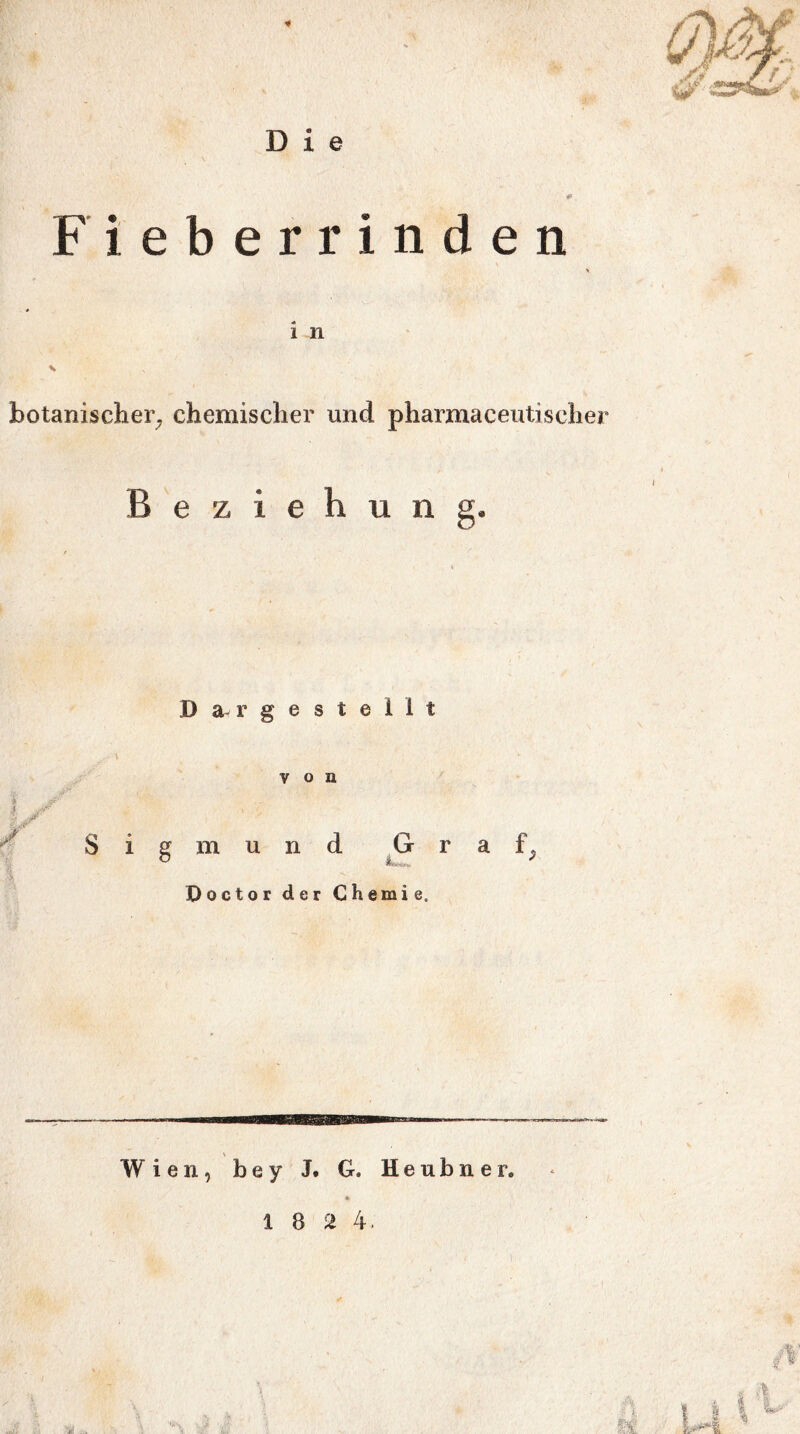 Fieberrinden i n s botanischer, chemischer und pharmaceutiseher Beziehung. D a- r g e s t e 1 1 t von tjr i g m u n d G ■ Doctor der Chemie. a f. Wien, be y J. G. Heubner.