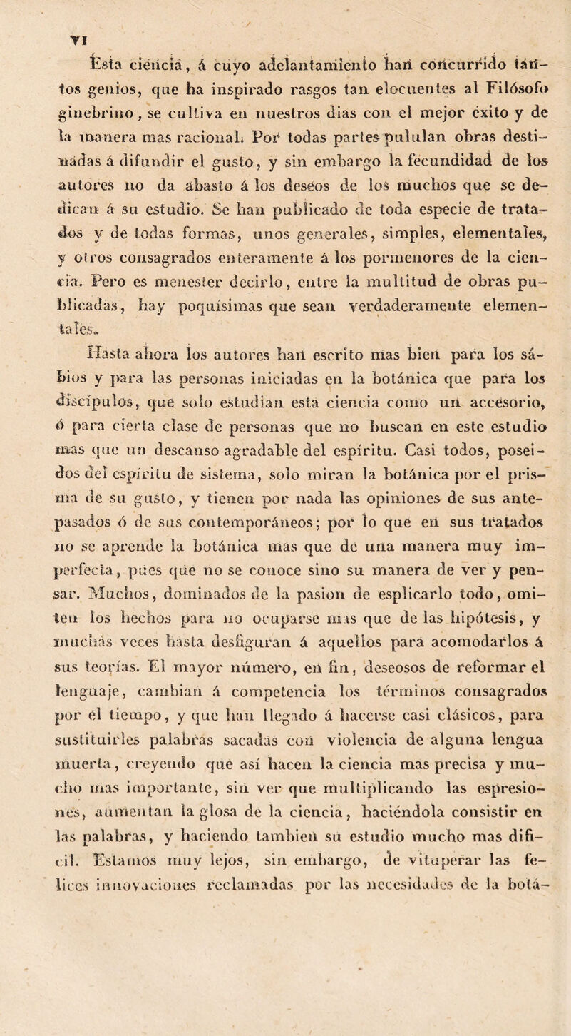 Ésta ciencia, á cuyo adelantamiento han concurrido tati- tos genios, que ha inspirado rasgos tan elocuentes al Filósofo ginebrino, se cultiva en nuestros dias con el mejor éxito y de la manera mas racional. Por todas partes pululan obras desti- nadas á difundir el gusto, y sin embargo la fecundidad de los autores no da abasto á los deseos de los muchos que se de- dican á su estudio. Se han publicado de toda especie de trata- dos y de todas formas, unos generales, simples, elementales, y otros consagrados enteramente á los pormenores de la cien- cia. Pero es menester decirlo, entre la multitud de obras pu- blicadas, hay poquísimas que sean verdaderamente elemen- tales. Hasta ahora los autores haii escrito nías bien para los sa- bios y para las personas iniciadas en la botánica que para los discípulos, que solo estudian esta ciencia como un accesorio, ó para cierta cíase de personas que no buscan en este estudio mas que un descanso agradable del espíritu. Casi todos, poseí- dos del espíritu de sistema, solo miran la botánica por el pris- ma de su gusto, y tienen por nada las opiniones de sus ante- pasados ó de sus contemporáneos; por lo que en sus tratados no se aprende la botánica más que de una manera muy im- perfecta, pues que no se conoce sino su manera de ver y pen- sar. Muchos, dominados de la pasión de esplicarlo todo, omi- ten los hechos para no ocuparse mas que de las hipótesis, y muchas veces hasta desfiguran á aquellos para acomodarlos á sus teorías. El mayor número, en fin, deseosos de reformar el lenguaje, cambian á competencia los términos consagrados por id tiempo, y que han llegado á hacerse casi clásicos, para sustituirles palabras sacadas con violencia de alguna lengua muerta, creyendo que así hacen la ciencia mas precisa y mu- cho mas importante, sin ver que multiplicando las espresio- nes, aumentan la glosa de la ciencia, haciéndola consistir en las palabras, y haciendo también su estudio mucho mas difí- cil. Estamos muy lejos, sin embargo, de vituperar las fe- lices innovaciones reclamadas por las necesidades de la botá-