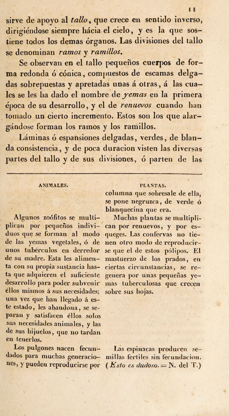 sirve de apoyo al tallo, que crece en sentido inverso, dirigiéndose siempre hacia el cielo, y es la que sos- tiene todos los demas órganos. Las divisiones del tallo se denominan ramos y ramillas. Se observan en el tallo pequeños cuerpos de for- ma redonda ó cónica, compuestos de escamas delga- das sobrepuestas y apretadas unas á otras, á las cua- les se les ha dado el nombre de yemas en la primera época de su desarrollo, y el de renuevos cuando han tomado un cierto incremento. Estos son los que alar- gándose forman los ramos y los ramillos. Láminas ó espansiones delgadas, verdes, de blan- da consistencia, y de poca duración visten las diversas partes del tallo y de sus divisiones, ó parten de las ANIMALES. Algunos zoófitos se multi- plican por pequeños indivi- duos que se forman al modo de las yemas vegetales, ó de unos tubérculos en derredor de su madre. Esta les alimen- ta con su propia sustancia has- ta que adquieren el suficiente desarrollo para poder subvenir ellos mismos á sus necesidades; una vez que han llegado á es- te estado, les abandona, se se- paran y satisfacen ellos solos sus necesidades animales, y las de sus hijuelos, que no tardan en tenerlos. Los pulgones nacen fecun- dados para muchas generacio— nes, y pueden reproducirse por PL ANTAS. columna que sobresale de ella, se pone negruzca, de verde ó blanquecina que era. Muchas plantas se multipli- can por renuevos, y por cs- queges. Las confervas no tie- nen otro modo de reproducir- se que el de estos pólipos. El mastuerzo de los prados, en ciertas circunstancias, se re- genera por unas pequeñas ye- mas tuberculosas que crecen sobre sus hojas. Las espinacas producen se- millas fértiles sin fecundación. ( Esto es dudoso. = IN. del T.)