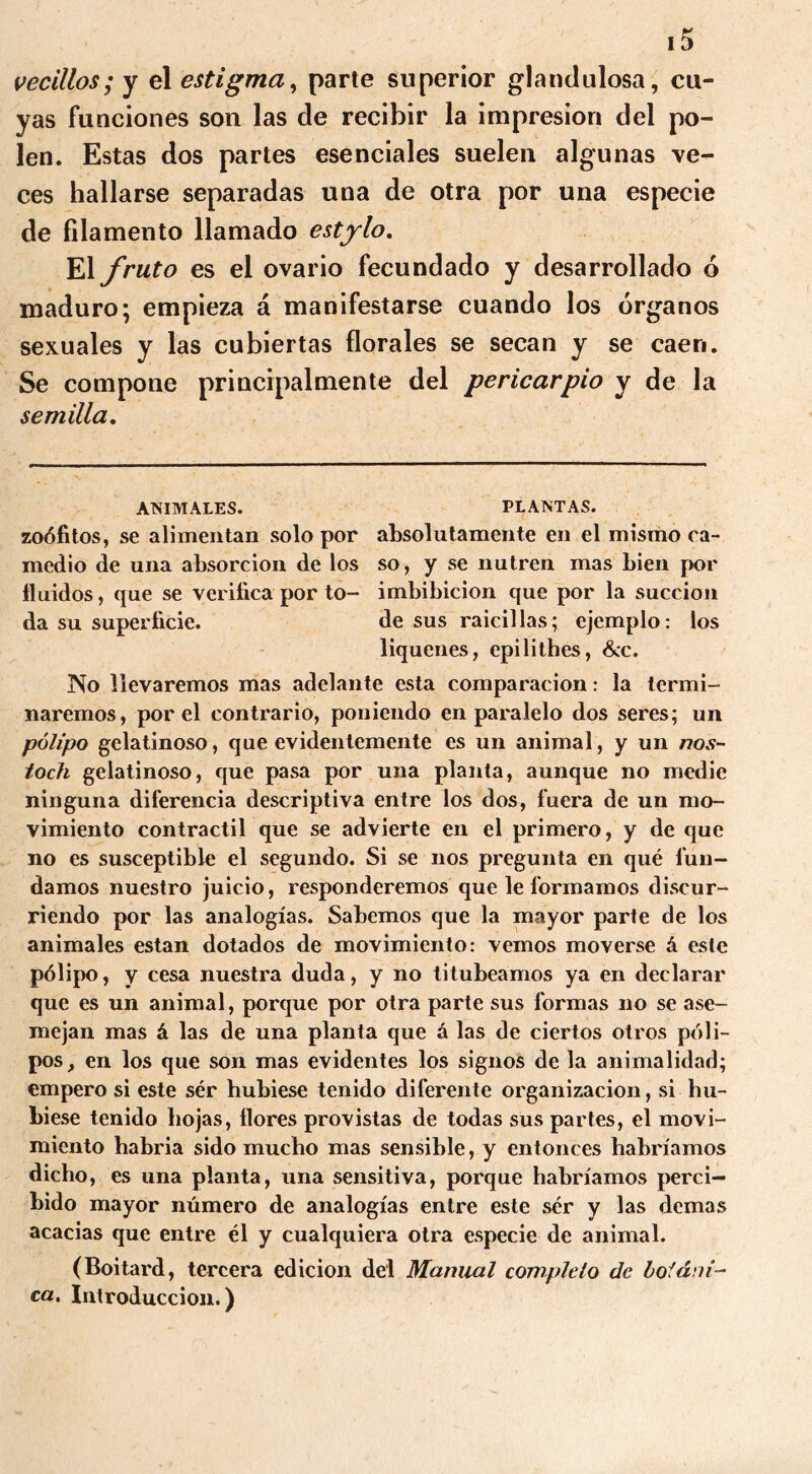 vecillos; y el estigma, parte superior glandulosa, cu- yas funciones son las de recibir la impresión del po- len. Estas dos partes esenciales suelen algunas ve- ces hallarse separadas una de otra por una especie de filamento llamado estylo. El fruto es el ovario fecundado y desarrollado 6 maduro; empieza á manifestarse cuando los órganos sexuales y las cubiertas florales se secan y se caen. Se compone principalmente del pericarpio y de la semilla. ANIMALES. PLANTAS. zoófitos, se alimentan solo por absolutamente en el mismo ca- medio de una absorción de los so, y se nutren mas bien por fluidos, que se verifica por to- imbibición que por la succión da su superficie. de sus raicillas; ejemplo: los liqúenes, epilithes, &c. No llevaremos mas adelante esta comparación: la termi- naremos, por el contrario, poniendo en paralelo dos seres; un pólipo gelatinoso, que evidentemente es un animal, y un nos- toch gelatinoso, que pasa por una planta, aunque no medie ninguna diferencia descriptiva entre los dos, fuera de un mo- vimiento contráctil que se advierte en el primero, y de que no es susceptible el segundo. Si se nos pregunta en qué fun- damos nuestro juicio, responderemos que le formamos discur- riendo por las analogías. Sabemos que la mayor parte de los animales están dotados de movimiento: vemos moverse á este pólipo, y cesa nuestra duda, y no titubeamos ya en declarar que es un animal, porque por otra parte sus formas no se ase- mejan mas á las de una planta que á las de ciertos otros póli- pos, en los que son mas evidentes los signos de la animalidad; empero si este ser hubiese tenido diferente organización, si hu- biese tenido hojas, flores provistas de todas sus partes, el movi- miento habría sido mucho mas sensible, y entonces habríamos dicho, es una planta, una sensitiva, porque habríamos perci- bido mayor número de analogías entre este ser y las demas acacias que entre él y cualquiera otra especie de animal. (Boitard, tercera edición del Manual completo de botáni- ca. Introducción.)