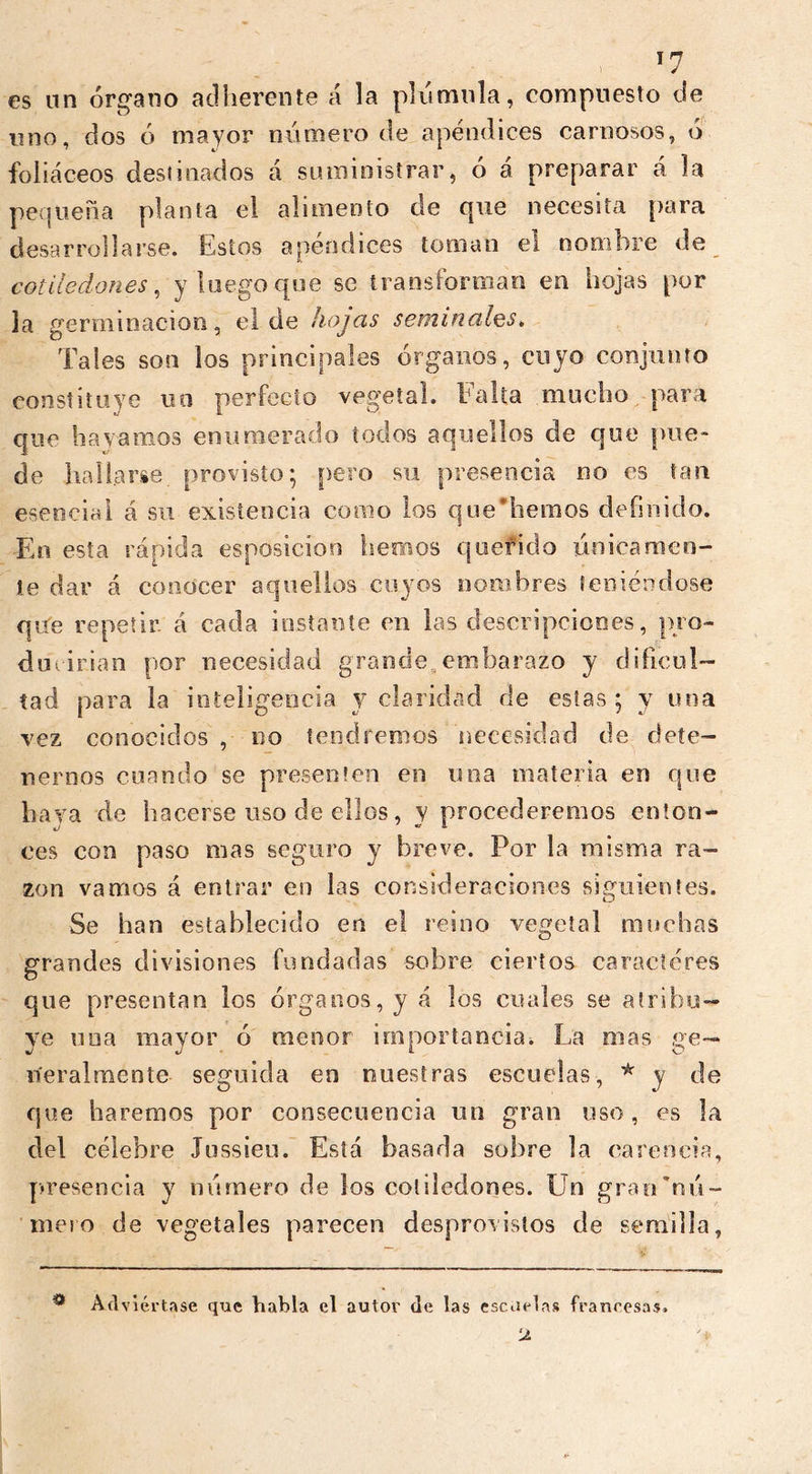 ) es un órgano adherente á la plumilla, compuesto de uno, dos ó mayor número de apéndices carnosos, ó foliáceos destinados á suministrar, ó á preparar á la pequeña planta el alimento de que necesita para desarrollarse. Estos apéndices toman el nombre de cotiledones, y luego que se transforman en hojas por la germinación, el de hojas seminales. Tales son los principales órganos, cuyo conjunto constituye no perfecto vegetal. Falta mucho para que hayamos enumerado todos aquellos de que pue- de hallarse, provisto; pero su presencia no es tan esencial á su existencia como los que’hemos definido. En esta rápida esposicion hemos querido únicamen- te dar á conocer aquellos cuyos nombres teniéndose que repetir á cada instante en las descripciones, pro- ducirían por necesidad grande,embarazo y dificul- tad para la inteligencia y claridad de estas; y una vez conocidos , no tendremos necesidad de dete- nernos cuando se presenten en una materia en que haya de hacerse uso de ellos, y procederemos enton- ces con paso mas seguro y breve. Por la misma ra- zón vamos á entrar en las consideraciones siguientes. Se han establecido en el reino vegetal muchas grandes divisiones fundadas sobre ciertos caracteres que presentan los órganos, y á los cuales se atribu- ye nua mayor ó menor importancia. La mas ge- neralmente seguida en nuestras escuelas, * y de que haremos por consecuencia un gran uso, es la del célebre Jussieu. Está basada sobre la carencia, presencia y número de los cotiledones. Un grarUnú- meio de vegetales parecen desprovistos de semilla, • Ad viértase que habla el autor de las escuelas francesas. ‘J.