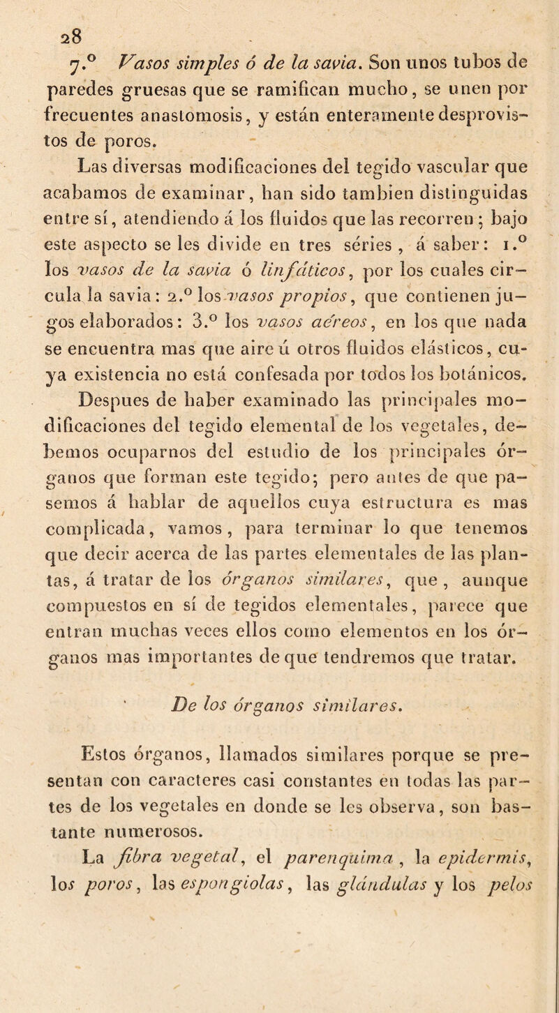 20 y.° Vasos simples ó de la savia. Son unos tubos ele paredes gruesas que se ramifican mucho, se unen por frecuentes anastomosis, y están enteramente desprovis- tos de poros. Las diversas modificaciones del tegido vascular que acabamos de examinar, han sido también distinguidas entre sí, atendiendo á los fluidos que las recorren ; bajo este aspecto se les divide en tres series , á saber: i.° ios vasos de la savia ó linfáticos, por los cuales cir- cula la savia : 2.0 los vasos propios, que contienen ju- gos elaborados : 3.° los vasos ae'reos, en los que nada se encuentra mas que aireú otros fluidos elásticos, cu- ya existencia no está confesada por todos los botánicos. Después de haber examinado las principales mo- dificaciones del tegido elemental de los vegetales, de- bemos ocuparnos del estudio de los principales ór- ganos que forman este tegido; pero antes de que pa- semos á hablar de aquellos cuya estructura es mas complicada, vamos, para terminar lo que tenemos que decir acerca de las partes elementales de las plan- tas, á tratar de los órganos similares, que , aunque compuestos en sí de tegidos elementales, parece que entran muchas veces ellos como elementos en los ór- ganos mas importantes deque tendremos que tratar. De los órganos similares. Estos órganos, llamados similares porque se pre- sentan con caracteres casi constantes en todas las par- tes de los vegetales en donde se les observa, son bas- tante numerosos. La fibra vegetal, el par en quima. , la epidermis, ]os poros, las espongiolas, las glándulas y los pelos