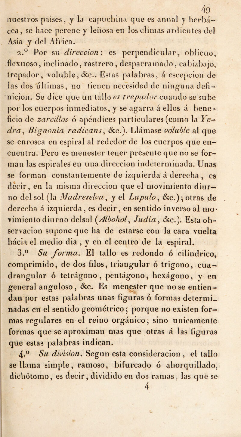 nuestros países, y la capuchina que es anual y herbá- cea, se hace perene y leñosa en los climas ardientes del Asia y del Africa. 2.0 Por su dirección', es perpendicular, oblicuo, flexuoso, inclinado, rastrero, desparramado, cabizbajo, trepador, voluble, &c.. Estas palabras, á escepcion de las dos ultimas, no tienen necesidad de ninguna defi- nición. Se dice que un tallo es trepador cuando se sube por los cuerpos inmediatos, y se agarra á ellos á bene- ficio de zarcillos ó apéndices particulares (como la Ye- dra , Bignonia radicans, &c.). Llámase voluble al que se enrosca en espiral al rededor de los cuerpos que en- cuentra. Pero es menester tener presente que no se for- man las espirales en una dirección indeterminada. Unas se forman constantemente de izquierda á derecha, es décir, en la misma dirección que el movimiento diur- no del sol (la Madreselva, y el Lupulo, &c.); otras de derecha a izquierda , es decir, en sentido inverso al mo- vimiento diurno delsol (Albohol, Judía, &c.). Esta ob- servación supone que ha de estarse con la cara vuelta hácia el medio dia , y en el centro de la espiral. 3. ° Su forma. El tallo es redondo ó cilindrico, comprimido, de dos filos, triangular ó trígono, cua- drangular ó tetrágono, pentágono, hexágono, y en general anguloso, &c. Es menester que no se entien- dan por estas palabras unas figuras ó formas determi- nadas en el sentido geométrico; porque no existen for- mas regulares en el reino orgánico, sino únicamente formas que se aproximan mas que otras á las figuras que estas palabras indican. 4. ° Su division. Según esta consideración , el tallo se llama simple, ramoso, bifurcado ó ahorquillado, dichótomo, es decir, dividido en dos ramas, las que se 4