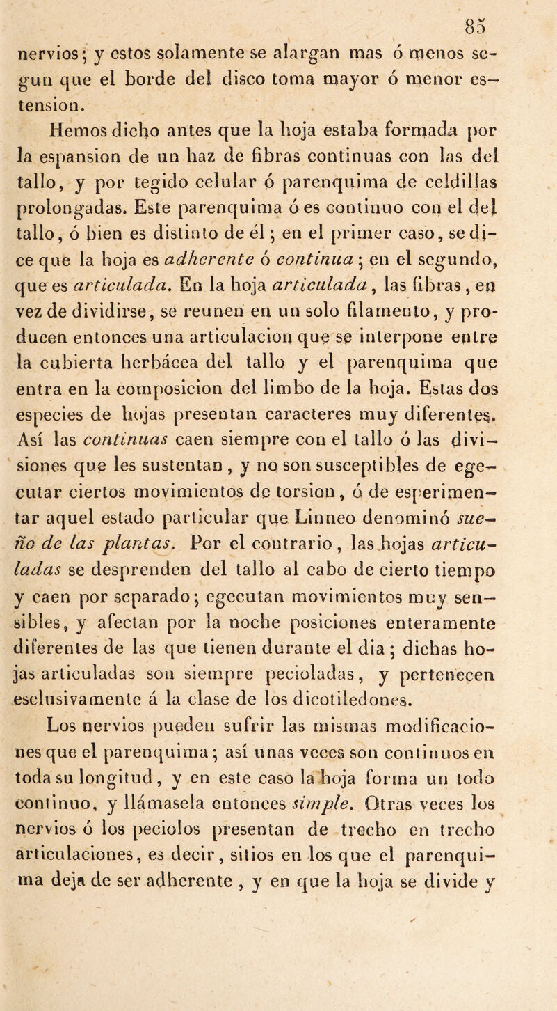 nervios; y estos solamente se alargan mas ó menos se- gún que el borde del disco toma mayor ó menor es- tension. Hemos dicho antes que la hoja estaba formada por la espansion de un haz de fibras continuas con las del tallo, y por tegido celular ó parenquima de celdillas prolongadas. Este parenquima oes continuo con el del tallo, ó bien es distinto de él; en el primer caso, se di- ce que la hoja es adherence ó continua; en el segundo, que es articulada. En la hoja articulada, las fibras , en vez de dividirse, se reúnen en un solo filamento, y pro- ducen entonces una articulación que se interpone entre la cubierta herbácea del tallo y el parenquima que entra en la composición del limbo de la hoja. Estas dos especies de hojas presentan caracteres muy diferentes. Así las continuas caen siempre con el tallo ó las divi- siones que les sustentan , y no son susceptibles de ege- cutar ciertos movimientos de torsion, ó de esperimen- tar aquel estado particular que Linneo denominó sue- ño de ¿as -plantas. Por el contrario, las hojas articu- ladas se desprenden del tallo al cabo de cierto tiempo y caen por separado; egecutan movimientos muy sen- sibles, y afectan por la noche posiciones enteramente diferentes de las que tienen durante el dia ; dichas ho- jas articuladas son siempre pecioladas, y pertenecen esclusivamente á la clase de los dicotiledones. Los nervios pueden sufrir las mismas modificacio- nes que el parenquima ; así unas veces son continuos en toda su longitud, y en este caso la hoja forma un todo continuo, y llámasela entonces simple. Otras veces los nervios ó los peciolos presentan de trecho en trecho articulaciones, es decir, sitios en los que el parenqui— ma deja de ser adherente , y en que la hoja se divide y