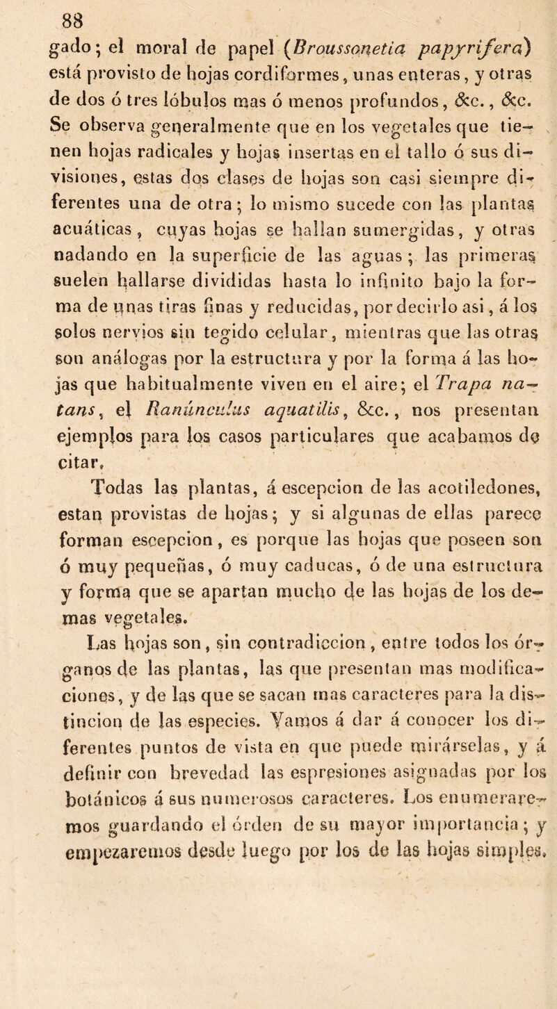 gado; el moral de papel (Broussonetia papjrifera) está provisto de hojas cordiformes, unas enteras, y otras de dos ó tres lóbulos mas ó menos profundos, See., Sec. Se observa generalmente que en los vegetales que tie- nen hojas radicales y hojas insertas en el tallo ó sus di- visiones, estas dos clases de hojas son casi siempre di- ferentes una de otra; lo mismo sucede con las plantas acuáticas, cuyas hojas se hallan sumergidas, y otras nadando en la superficie de las aguas ; las primeras suelen hallarse divididas hasta lo infinito bajo la for- ma de unas tiras linas y reducidas, por decirlo asi, á los solos nervios sin tegido celular, mientras que las otras son análogas por la estructura y por la forma á las ho- jas que habitualmente viven en el aire; el Trapa na— tans , el Ranunculus aquatilis, &c., nos presentan ejemplos para los casos particulares que acabamos de citar» Todas las plantas, á escepcion délas acotiledones, están provistas de hojas; y si algunas de ellas parece forman escepcion , es porque las hojas que poseen son ó muy pequeñas, ó muy caducas, ó de una estructura y forma que se apartan mucho 4c las hojas de los de- mas vegetales. Las hojas son, sin contradicción, entre todos los ór- ganos de las plantas, las que presentan mas modifica- ciones, y de las que se sacan mas caracteres para la dis- tinción de las especies. Vamos á dar á conocer los di- ferentes puntos de vista en que puede mirárselas, y á definir con brevedad las espresiones asignadas por los botánicos á sus numei osos caracteres. Los enumerare- mos guardando el orden de su mayor importancia; y empezaremos desde luego por los de las hojas simples»