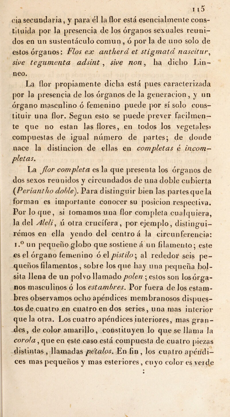 eia secundaria, y para él la flor está esencialmente cons- tituida por la presencia de los órganos sexuales reuni- dos en un sustentáculo común, ó por la de uno solo de estos órganos: Flos ex antherd et stigmata nascitur, sive tegumenta adsint, sioe non, lia dicho !áli- neo. La flor propiamente dicha está pues caracterizada por la presencia de los órganos de la generación , y un órgano masculino ó femenino puede por sí solo cons- tituir una flor. Según esto se puede prever fácilmen- te que no están las flores, en todos los vegetales? compuestas de igual número de partes; de donde nace la distinción de ellas en completas é incom- pletas. La flor completa es la que presenta los órganos de dos sexos reunidos v circundados de una doble cubierta •/ (Periant/io doble). Para distinguir bien las partes que la forman es importante conocer su posición respectiva. Por lo que, si tomamos una flor completa cualquiera, la del Alelí, ú otra crucifera, por ejemplo, distingui- remos en ella yendo del centro á la circunferencia: i.° un pequeño globo que sostiene á un filamento; este es el órgano femenino ó el pistilo; al rededor seis pe- queños filamentos, sobre los que hay una pequeña bol- sita llena de un polvo llamado polen ; estos son los órga- nos masculinos ó los estambres. Por fuera de los estam- bres observamos ocho apéndices membranosos dispues- tos de cuatro en cuatro en dos series, una mas interior que la otra. Los cuatro apéndices interiores, mas gran- des, de color amarillo, constituyen lo que se llama la corola , que en este caso está compuesta de cuatro piezas distintas , llamadas petalos. En fin , los cuatro apéndi- ces mas pequeños y mas esteriores, cuyo color es verde