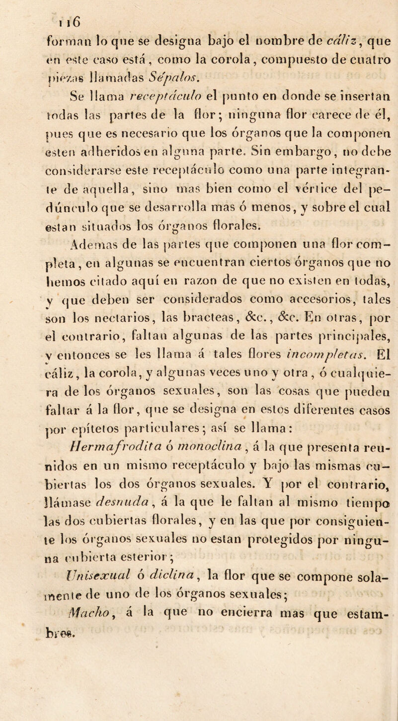 forman lo qne se designa bajo el nombre de cáliz, que en este caso está , como la corola, compuesto de cuatro piezas llamadas Sépalos. Se llama receptáculo el punto en donde se insertan todas las partes de la flor; ninguna flor carece de él, pues que es necesario que los órganos que la componen esten adheridos en alguna parte. Sin embargo, no debe considerarse este receptáculo como una parte integran- te de aquella, sino mas bien como el vértice del pe- dúnculo que se desarrolla mas ó menos, y sobre el cual están situados los órganos florales. Ademas de las partes que componen una flor com- pleta, en algunas se encuentran ciertos órganos que no hemos citado aquí en razón de que no existen en todas, v que deben ser considerados como accesorios, tales son los nectarios, las bracteas, &c., Scc. En otras, por el contrario, faltan algunas de las partes principales, v entonces se les llama á tales flores incompletas. El cáliz, la corola, y algunas veces uno y otra , ó cualquie- ra délos órganos sexuales, son las cosas que pueden faltar á la flor, que se designa en estos diferentes casos por epítetos particulares; así se llama: Hermafrodita ó monoclina, á la que presenta reu- nidos en un mismo receptáculo y bajo las mismas cu- biertas los dos órganos sexuales. Y por el contrario, llámase desnuda, á la que le faltan al mismo tiempo las dos cubiertas florales, y en las que por consiguien- te los órganos sexuales no están protegidos por ningu- na cubierta esterior; Unisexual ó diclin a, la flor que se compone sola- mente de uno de los órganos sexuales; Macho, á la que no encierra mas que estam- bres.