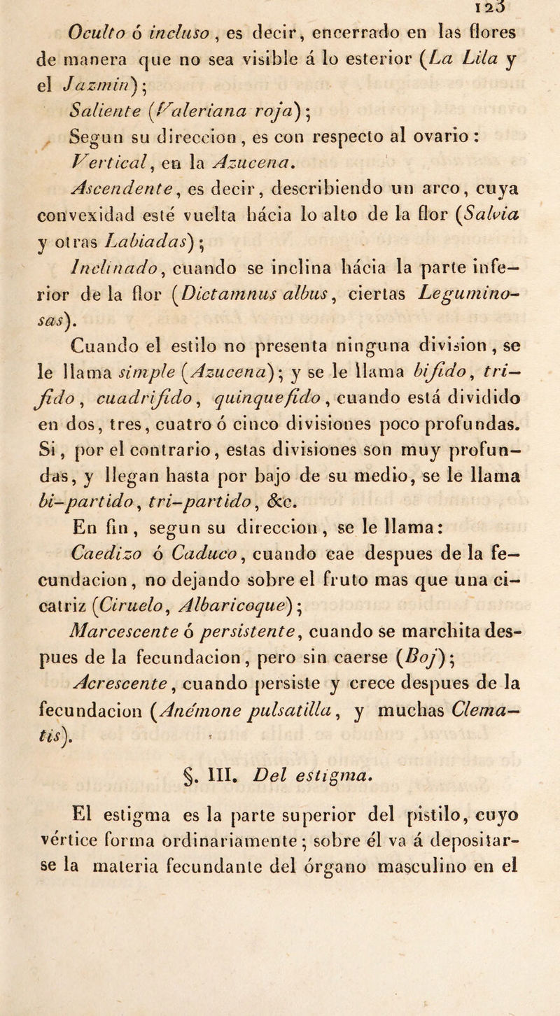 I 20 Oculto ó incluso , es decir, encerrado en las flores de manera que no sea visible á lo estertor u a Lila y el Jazmín); Saliente (Valeriana coja') • , Según su dirección , es con respecto al ovario : Vertical, en la Azucena. A. scendente, es decir, describiendo un arco, cuya convexidad esté vuelta hácia lo alto de la flor (Salvia y otras Labiadas) ; Inclinado, cuando se inclina hácia la parte infe- rior déla flor (Dictamnus albas, ciertas Legumino- sas). Cuando el estilo no presenta ninguna division , se le llama simple (Azucena); y se le llama bijído, tri— Jido , cuadrifido, quinquéfido , cuando está dividido en dos, tres, cuatro ó cinco divisiones poco profundas. Si, por el contrario, estas divisiones son muy profun- das, y llegan hasta por bajo de su medio, se le llama bi-partido, tri-partido, &c. En fin, según su dirección, se le llama: Caedizo 6 Caduco, cuando cae después déla fe- cundación, no dejando sobre el fruto mas que una ci- catriz (Ciruelo, Albaricoque)\ Marcescente ó persistente, cuando se marchita des- pués de la fecundación, pero sin caerse (Z?oy); Acrescente, cuando persiste y crece después de la fecundación (Anemone país atilla, y muchas Clema- tis). §. III. Del estigma. El estigma es la parte superior del pistilo, cuyo vértice forma ordinariamente; sobre él va á depositar- se la materia fecundante del órgano masculino en el