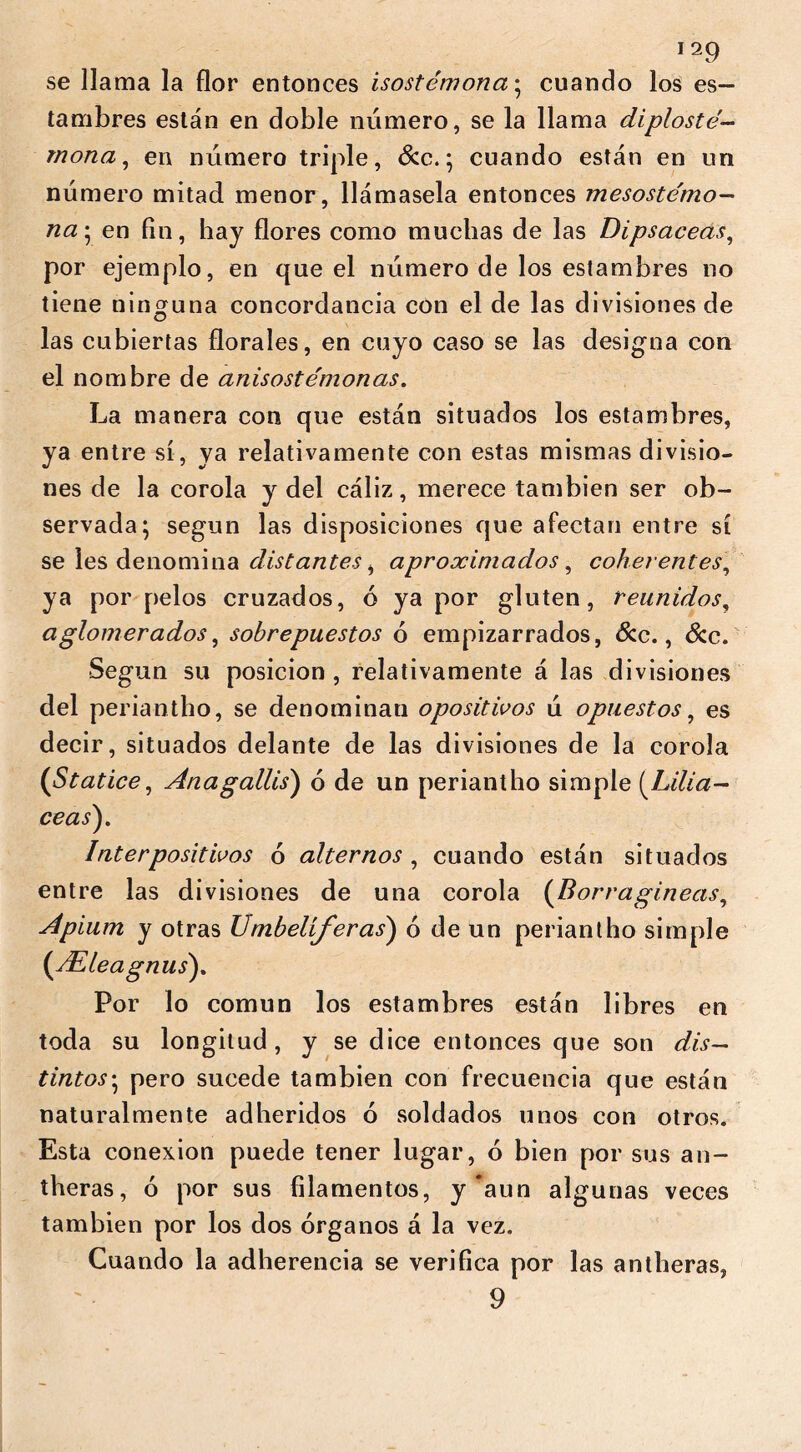 se llama la flor entonces isostémona; cuando los es- tambres están en doble número, se la llama diplosté- mona, en número triple, &c.; cuando están en un número mitad menor, llámasela entonces mesostémo- na; en fin, hay flores como muchas de las Dipsáceas, por ejemplo, en que el número de los estambres no tiene ninguna concordancia con el de las divisiones de las cubiertas florales, en cuyo caso se las designa con el nombre de anisoste'monas. La manera con que están situados los estambres, ya entre sí, ya relativamente con estas mismas divisio- nes de la corola y del cáliz, merece también ser ob- servada; según las disposiciones que afectan entre sí se les denomina distantes, aproximados, coherentes, ya por pelos cruzados, ó ya por gluten, reunidos, aglomerados, sobrepuestos ó empizarrados, &c., &c. Según su posición , relativamente á las divisiones del periantho, se denominau opositivos ú opuestos, es decir, situados delante de las divisiones de la corola {St atice, Ana gains') ó de un periantho simple (Liliá- ceas). Inter positivos ó alternos, cuando están situados entre las divisiones de una corola (Borragineas, Apium y otras Umbelíferas) ó de un periantho simple (dEleagnus). Por lo común los estambres están libres en toda su longitud, y se dice entonces que son dis- tintos-, pero sucede también con frecuencia que están naturalmente adheridos ó soldados unos con otros. Esta conexión puede tener lugar, ó bien por sus an- theras, ó por sus filamentos, y ’aun algunas veces también por los dos órganos á la vez. Cuando la adherencia se verifica por las antheras, 9