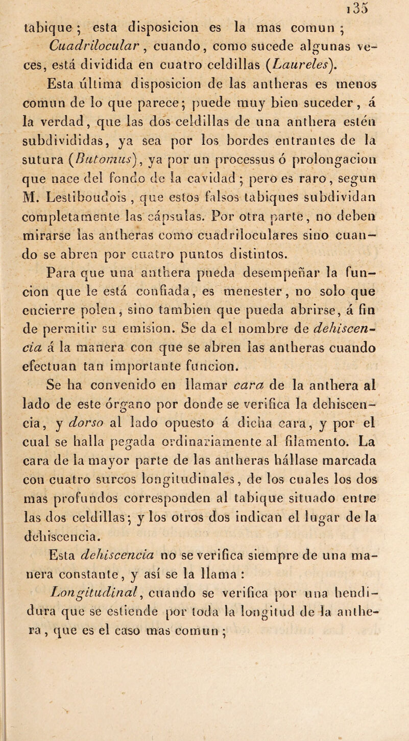 tabique ; esta disposición es la mas común ; Ciiadrilocular , cuando, como sucede algunas ve- ces, está dividida en cuatro celdillas (Laureles). Esta última disposición de las antheras es menos común de lo que parece; puede muy bien suceder , á la verdad, que las dos celdillas de una antbera estén subclivididas, ya sea por los bordes entrantes de la sutura (Butomus), ya por un processus ó prolongación que nace del fondo de la cavidad ; pero es raro, según M. Lestiboudois , que estos falsos tabiques subdividan completamente las cápsulas. Por otra parte, no deben mirarse las antheras como cuadriloculares sino cuan- do se abren por cuatro puntos distintos. Para que una antbera pueda desempeñar la fun- ción que le está confiada, es menester , no solo que encierre polen, sino también que pueda abrirse, á fin de permitir su emisión. Se da el nombre de dehiscen- cia á la manera con que se abren las antheras cuando efectúan tan importante función. Se ha convenido en llamar cara de la antbera al lado de este órgano por donde se verifica la dehiscen- cia, y dorso al lado opuesto á dicha cara, y por el cual se halla pegada ordinariamente al filamento. La cara de la mayor parte de las antheras hállase marcada con cuatro surcos longitudinales, de los cuales los dos mas profundos corresponden al tabique situado entre las dos celdillas; y los otros dos indican el lugar de la dehiscencia. Esta dehiscencia no se verifica siempre de una ma- nera constante, y así se la llama : Longitudinal, cuando se verifica por una hendi- dura que se estimule por toda la longitud de la anthe- ra , que es el caso mas común ;