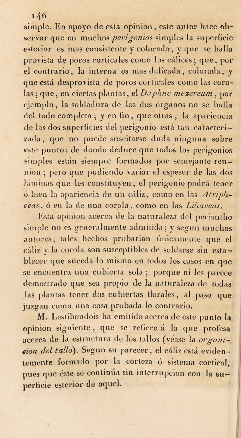 simple. En apoyo de esta opinion , este autor hace ob- servar que en muchos perigonios simples la superficie esterior es mas consistente y colorada, y que se halla provista de poros corticales como los cálices; que, por el contrario, la interna es mas delicada, colorada, y que está desprovista de poros corticales como las coro- las; que, en ciertas plantas, el Daphne mezereuni, por ejemplo, la soldadura de los dos órganos no se halla del todo completa; y en fin, que otras, la apariencia de las dos superficies del perigonio está tan caracteri- zada, que no puede suscitarse duda ninguna sobre este punto; de donde deduce que todos los perigonios simples están siempre formados por semejante reu- nion ; pero que podiendo variar el espesor de las dos láminas que les constituyen, el perigonio podrá tener ó bien la apariencia de un cáliz, como en las At ripíl- ceos , ó en la de una corola , como en las Liliáceas. Esta opinion acerca de la naturaleza del periantho simple no es generalmente admitida; y según muchos autores, tales hechos probarían fínicamente que el cáliz y la corola son susceptibles de soldarse sin esta- blecer que suceda lo mismo en todos los casos en que se encuentra una cubierta sola ; porque ni les parece demostrado que sea propio de la naturaleza de todas las plantas tener dos cubiertas florales, al paso que juzgan como una cosa probada lo contrario. M. I ^esliboudois ha emitido acerca de este punto la opinion siguiente , que se refiere á la que profesa acerca de la estructura de los tallos (véase la or gañí- clon del tallo}. Según su parecer, el cáliz está eviden- temente formado por la corteza ó sistema cortical, pues que éste se continua sin interrupción con la su- perficie esterior de aquel.