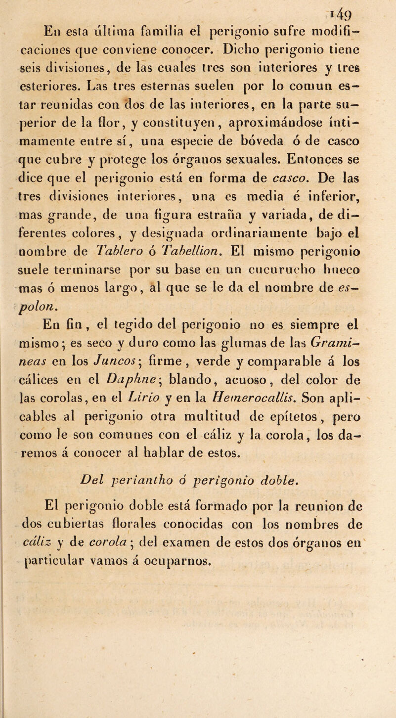 »4<? Eti esta última familia el perigonio sufre modifi- caciones que conviene conocer. Dicho perigonio tiene seis divisiones, de las cuales tres son interiores y tres esteriores. Las tres esternas suelen por lo común es- tar reunidas con dos de las interiores, en la parte su- perior de la flor, y constituyen, aproximándose ínti- mamente entre sí, una especie de bóveda ó de casco que cubre y protege los órganos sexuales. Entonces se dice que el perigonio está en forma de casco. De las tres divisiones interiores, una es media é inferior, mas grande, de una figura estraña y variada, de di- ferentes colores, y designada ordinariamente bajo el nombre de Tablero ó Tabellion. El mismo perigonio suele terminarse por su base en un cucurucho hueco mas ó menos largo, al que se le da el nombre de es- polón. En fin , el tegido del perigonio no es siempre el mismo; es seco y duro como las glumas de las Gramí- neas en los Juncos; firme, verde y comparable á los cálices en el Daphne; blando, acuoso, del color de las corolas, en el Lirio y en la Hemerocallis. Son apli- cables ai perigonio otra multitud de epítetos, pero como le son comunes con el cáliz y la corola, los da- remos á conocer al hablar de estos. Del periantho ó perigonio doble. El perigonio doble está formado por la reunion de dos cubiertas florales conocidas con los nombres de cáliz y de corola 5 del examen de estos dos órganos en particular vamos á ocuparnos.