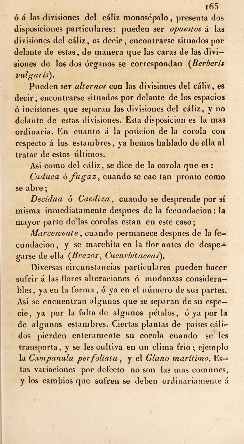 ó á las divisiones del cáliz monosepalo, presenta dos disposiciones particulares: pueden ser opuestos á las divisiones del cáliz, es decir, encontrarse situados por delante de estas, de manera que las caras de las divi- siones de los dos órganos se correspondan (Berberís •vulgaris). Pueden ser alternos con las divisiones del cáliz, es decir, encontrarse situados por delante de los espacios ó incisiones que separan las divisiones del cáliz, y no delante de estas divisiones. Esta disposición es la mas ordinaria. En cuanto á la posición de la corola con respecto á los estambres, ya hemos hablado de ella al tratar de estos últimos. Asi como del cáliz, se dice de la corola que es : Caduca ó fugaz, cuando se cae tan pronto como se abre; Decidua ó Caediza, cuando se desprende por sí misma inmediatamente después déla fecundación: la mayor parte de las corolas están en este caso; Marcescente, cuando permanece después de la fe- cundación, y se marchita en la flor antes de despe- garse de ella {Brezos, Cucurbitáceas). Diversas circunstancias particulares pueden hacer sufrir á las flores alteraciones ó mudanzas considera- bles, ya en la forma , ó ya en el numero de sus partes. Asi se encuentran algunas que se separan de su espe- cie, ya por la falta de algunos petalos, ó ya por la de algunos estambres. Ciertas plantas de países cáli- dos pierden enteramente su corola cuando se les transporta, y se les cultiva en un clima frió; ejemplo la Campanula perfoliata, y el Glano marítimo. Es- tas variaciones por defecto no son las mas comunes, y los cambios que sufren se deben ordinariamente á