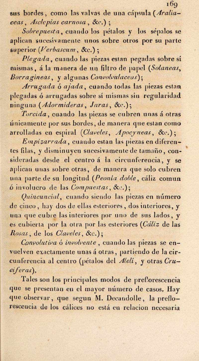 i6g sus bordes, como las valvas de una cápsula {Aralia- ce as , Asele pías carnosa , Ser.) ; Sobrepuesta, cuando los pétalos y los sépalos se aplican sucesivamente unos sobre otros por su parte superior [Verbascam , &c.) ; Plegada, cuando las piezas están pegadas sobre sí mismas, á la manera de un filtro de papel (Solaneas, Borragineas, y algunas Convolvuláceas Arrugada ó ajada, cuando todas las piezas están plegadas ó arrugadas sobre sí mismas sin regularidad ninguna (Adormideras, Jaras, dec.)* Torcida, cuando las piezas se cubren unas á otras Únicamente por sus bordes, de manera que están como arrolladas en espiral (Claveles, Apocjneas, &e.); Empizarrada, cuando están las piezas en diferen- tes filas, y disminuyen sucesivamente de tamaño, con- sideradas desde el centro á la circunferencia, y se aplican unas sobre otras, de manera que solo cubren una parte de su longitud (Peonía doble, cáliz común <6 involucro de las Compuestas, &e.); Quincuncial, cuando siendo las piezas en número de cinco , hay dos de ellas esteriores , dos interiores, y una que cubre las interiores por uno de sus lados, y es cubierta por la otra por las esteriores (Cáliz de las Rosas, de los Claveles, &e.); Cpnvolutiva ó involve rite, cuando las piezas se en- vuelven exactamente unas á otras, partiendo de la cir- cunferencia ai centro (pétalos del Alelí, y otras eiferas). Tales son los principales modos de preflorescencia que se presentan en el mayor número de casos. Hay que observar, que según M. Decandolle, la preflo- resceucia de los cálices no está en relación necesaria