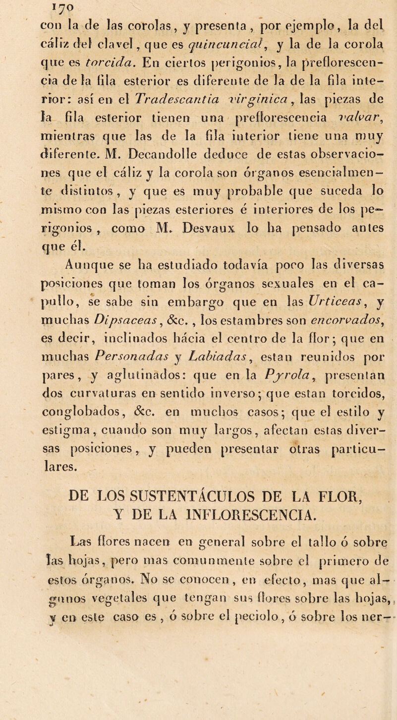 con la de las corolas, y presenta , por ejemplo, la del cáliz del clavel, que es quiricuncial, y la de la corola que es torcida. En ciertos perigonios, la preflorescen- cia déla fila esterior es diferente de Ja de la fila inte- rior: así en el Tradescantia virginica, las piezas de la fila esterior tienen una prefforesceneia i'alvar, mientras que las de la fila interior tiene una muy diferente. M. Decandolíe deduce de estas observacio- nes que el cáliz y la corola son órganos esencialmen- te distintos, y que es muy probable que suceda lo mismo con las piezas esteriores é interiores de los pe- rigonios , como M. Desvaux lo lia pensado antes que él. Aunque se ha estudiado todavía poco las diversas posiciones que toman los órganos sexuales en el ca- pullo, se sabe sin embargo que en las Urticeas, y muchas Dipsáceas, &c. , los estambres son encorvados, es decir, inclinados hacia el centro de la flor; que en muchas Personadas y Labiadas, están reunidos por pares, y aglutinados: que en la Pjrolay presentan dos curvaturas en sentido inverso; que están torcidos, conglobados, &c. en muchos casos; que el estilo y estigma, cuando son muv lardos, afectan estas diver- sas posiciones, y pueden presentar otras particu- lares. DE LOS SUSTENTÁCULOS DE LA FLOR, Y DE LA INFLORESCENCIA. Las flores nacen en general sobre el tallo ó sobre las hojas, pero mas comunmente sobre el primero de estos órganos. No se conocen, en efecto, mas que al- gunos vegetales que tengan sus flores sobre las hojas, y en este caso es , ó sobre el peciolo, ó sobre los ner-