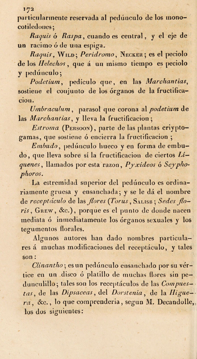 \J2 particularmente reservada al pedúnculo de los mono- cot sled unes* Raquis ó Raspa, cuando es central, y el eje de un racimo ó de una espiga. Raquis, Wild ; Perídromo, Necker; es el peciolo de los Helécho1}, que á un mismo tiempo es peciolo y pedúnculo; Podetium, pedículo que, en las Marchantías, sostiene el conjunto de los órganos de la fructifica- ción. Umbraculum, parasol que corona al podetium de las Marchantías, y lleva la fructificación; Estroma (Persoon) , parte de las plantas criypto— gamas, que sostiene ó encierra la fructificación ; Embudo, pedúnculo hueco y en forma de embu- do, que lleva sobre sí la fructificación de ciertos Li- qúenes , llamados por esta razón, Pjxideos ó Scypho- phoros. La estremidad superior del pedúnculo es ordina- riamente gruesa y ensanchada; y se le dá el nombre de receptáculo de las flores {Torus , Salisb ; Sedes flo- ris, Grew, &c.), porque es el punto de donde nacen mediata ó inmediatamente los órganos sexuales y los tegumentos florales. Algunos autores han dado nombres particula- res á muchas modificaciones del receptáculo, y tales son: Clinantho; es un pedúnculo ensanchado por su vór- tice en un disco ó platillo de muchas flores sin pe— duncuiillo; tales son los receptáculos de las Compues- tas, de las Dipsáceas, del Dors tenia, de la Higue- ra, &c., lo que comprenderla, según M. Decandolle, los dos siguientes: