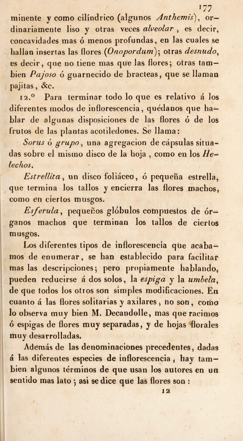 mínente y como cilindrico (algunos Anthemis), or- dinariamente liso y otras veces alveolar , es decir, concavidades mas ó menos profundas, en las cuales se hallan insertas las flores (Onopordum); otras desnudo, es decir* que no tiene mas que las flores; otras tam- bién Pajoso ó guarnecido de bracteas, que se llaman pajitas, &c. i2.° Para terminar todo lo que es relativo á los diferentes modos de inflorescencia, quédanos que ha- blar de algunas disposiciones de las flores ó de los frutos de las plantas acoliledones. Se llama: Sorus ó grupo, una agregación de cápsulas situa- das sobre el mismo disco de la hoja , como en los He- lechos. Estrellita, un disco foliáceo, 6 pequeña estrella* que termina los tallos y encierra las flores machos* como en ciertos musgos. Esférula, pequeños glóbulos compuestos de ór- ganos machos que terminan los tallos de ciertos musgos. Los diferentes tipos de inflorescencia que acaba- mos de enumerar, se han establecido para facilita!* mas las descripciones; pero propiamente hablando* pueden reducirse á dos solos, la espiga y la umbela, de que todos los otros son simples modificaciones. Én cuanto á las flores solitarias y axilares* no son, como lo observa muy bien M. Decandolle, mas que racimos ó espigas de flores muy separadas, y de hojas florales muy desarrolladas. Además de las denominaciones precedentes* dadas á las diferentes especies de inflorescencia * hay tam- bién algunos términos de que usan los autores en un sentido mas lato ; asi se dice qüe las flores son : 12