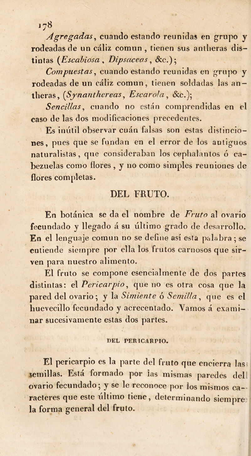 Agregadas, cuando estando reunidas en grupo y rodeadas de un cáliz común , tienen sus anilieras dis- tintas (Escabiosa , Dipsáceas, &c.); Compuestas, cuando estando reunidas en grupo y rodeadas de un cáliz común, tienen soldadas las an- theras, (Synanthereas, Escarola, &c.); Sencillas, cuando no están comprendidas en el caso de las dos modificaciones precedentes. Es inútil observar cuán falsas son estas distincio- nes, pues que se fundan en el error de los antiguos naturalistas, que consideraban los cephalantos ó ca- bezuelas como flores, y no como simples reuniones de flores completas. DEL FRUTO. En botánica se da el nombre de Fruto al ovario fecundado y llegado á su último grado de desarrollo. En el lenguaje común no se define así esta palabra ; se entiende siempre por ella los frutos carnosos que sir- ven para nuestro alimento. El fruto se compone esencialmente de dos partes distintas: el Pericarpio, que no es otra cosa que la pared del ovario-, y la Simiente ó Semilla, que es el huevecillo fecundado y acrecentado. Vamos á exami- nar sucesivamente estas dos partes. DEL PERICARPIO. El pericarpio es la parte del fruto que encierra las semillas. Está formado por ias mismas paredes del ovario fecundado; y se le reconoce por los mismos ca- racteres que este último tiene, determinando siempre la forma general del fruto.