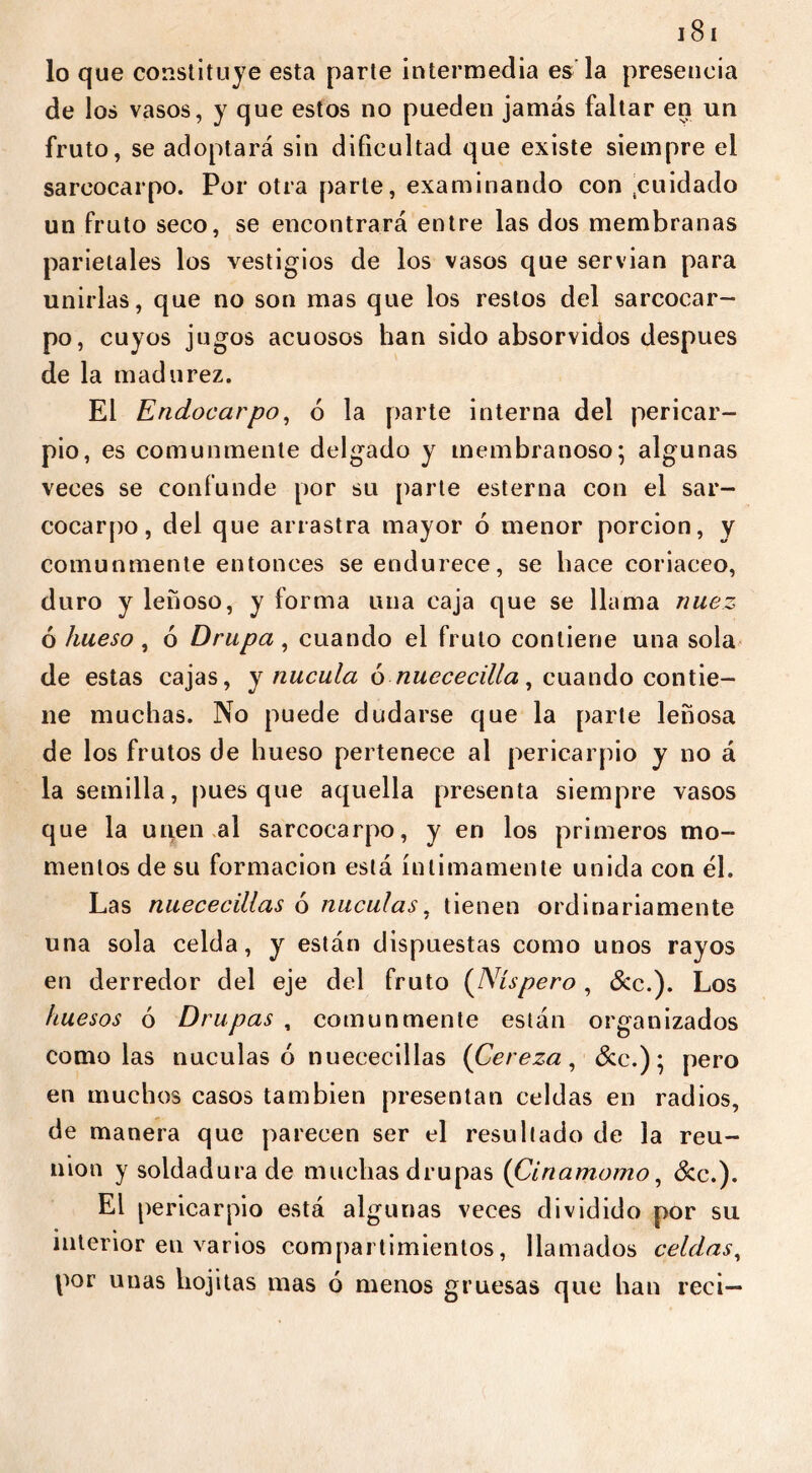 lo que constituye esta parte intermedia es la presencia de los vasos, y que estos no pueden jamás faltar en un fruto, se adoptará sin dificultad que existe siempre el sarcocarpo. Por otra parle, examinando con .cuidado un fruto seco, se encontrará entre las dos membranas parietales los vestigios de los vasos que servían para unirlas, que no son mas que los restos del sarcocar- po, cuyos jugos acuosos han sido absorvidos después de la madurez. El Enclocarpo, 6 la parte interna del pericar- pio, es comunmente delgado y membranoso; algunas veces se confunde por su parte esterna con el sar- cocarpo, del que arrastra mayor ó menor porción, y comunmente entonces se endurece, se hace coriáceo, duro y leñoso, y forma una caja que se llama nuez ó hueso, 6 Drupa, cuando el fruto contiene una sola de estas cajas, y nucula ó nuececilla, cuando contie- ne muchas. No puede dudarse que la parte leñosa de los frutos de hueso pertenece al pericarpio y no á la semilla, pues que aquella presenta siempre vasos que la unen al sarcocarpo, y en los primeros mo- mentos de su formación está íntimamente unida con él. Las nuececillas 6 nuculas, tienen ordinariamente una sola celda, y están dispuestas como unos rayos en derredor del eje del fruto (Níspero, &c.). Los huesos ó Drupas , comunmente están organizados como las nuculas ó nuececillas (Cereza , &c.) ; pero en muchos casos también presentan celdas en radios, de manera que parecen ser el resultado de la reu- nion y soldadura de muchas drupas (Cinamomo, &c.). El pericarpio está algunas veces dividido por su interior eu varios compartimientos, llamados celdas, por unas hojitas mas 6 menos gruesas que han reci—