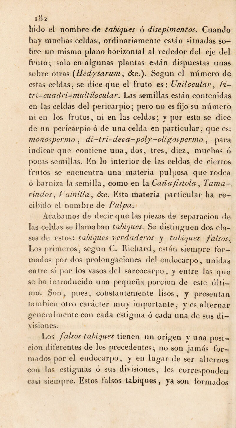 bido el nombre de tabiques ó disepimentos. Cuando hay muchas celdas, ordinariamente están situadas so- bre un mismo plano horizontal al rededor del eje del fr uto; solo en algunas plantas están dispuestas unas sobre otras (Hedy sarum, Sec.). Según el número de estas celdas, se dice que el fruto es: Unilocular, bi- tri-cuadri-multilocular. Las semillas eslán contenidas en las celdas del pericarpio; pero no es fijo su número ni en los frutos, ni en las celdas; y por esto se dice de un pericarpio ó de una celda en particular, que es: monospermo , di-tri-deca—poly-oligos pernio , para indicar que contiene una, dos, tres, diez, muchas ó pocas semillas. En lo interior de las celdas de ciertos frutos se encuentra una materia pulposa que rodea ó barniza la semilla, como en la Caña fistola , Tama- rindos , Vainilla, &c. Esta materia particular ha re- cibido el nombre de Pulpa. Acabamos de decir que las piezas de separación de las celdas se llamaban tabiques. Se distinguen dos cla- ses de estos: tabiques verdaderos y tabiques falsos. Los primeros, según C. Richard, están siempre for- mados por dos prolongaciones del endocarpo, unidas entre sí por los vasos del sarcocarpo, y entre las que se ha introducido una pequeña porción de este últi- mo. Son, pues, constantemente lisos, y presentan también otro carácter muy importante, y es alternar generalmente con cada estigma ó cada una de sus di- visiones. Los falsos tabiques tienen un origen y una posi- ción diferentes de los precedentes; no son jamás for- mados por el endocarpo, y en lugar de ser alternos con los estigmas ó sus divisiones, les corresponden casi siempre. Estos falsos tabiques, ya son formados