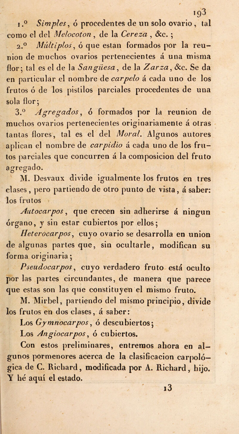 i.° Simples, 6 procedentes de un solo ovario , tal como el del Melocotón , de la Cereza , &c. ; 2.0 Múltiplos, ó que están formados por la reu- nion de muchos ovarios pertenecientes á una misma flor; tal es el de la Sangüesa, de la Zarza, &c. Se da en particular el nombre de carpelo á cada uno de los frutos ó de los pistilos parciales procedentes de una sola flor; 3.° Agregados, ó formados por la reunion de muchos ovarios pertenecientes originariamente á otras tantas flores, tal es el del Moral. Algunos autores aplican el nombre de carpidlo á cada uno de los fru- tos parciales que concurren á la composición del fruto agregado. D o M. Desvaux divide igualmente los frutos en tres clases, pero partiendo de otro punto de vista, á saber: los frutos Autocarpos, que crecen sin adherirse á ningún órgano, y sin estar cubiertos por ellos; Heterocarpos, cuyo ovario se desarrolla en union de algunas partes que, sin ocultarle, modifican su forma originaria; Pseudocarpos, cuyo verdadero fruto está oculto por las partes circundantes, de manera que parece que estas son las que constituyen el mismo fruto. M. Mirbel, partiendo del mismo principio, divide los frutos en dos clases, á saber: Los Gymnocarpos, ó descubiertos; Los Angiocarpos, ó cubiertos. Con estos preliminares, entremos ahora en al- gunos pormenores acerca de la clasificación carpolo- gía de C. Richard, modificada por A. Richard, hijo. Y he aquí el estado. i3