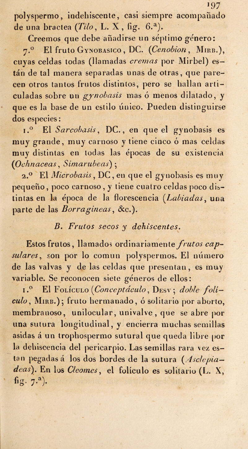 J97 polyspermo, indehiscente, casi siempre acompañado de una bractea {Tilo, L. X , fig. 6.a). Creemos que debe añadirse un séptimo género: y.° El fruto Gynobasico , DC. (Cenobio/i, Mirb.), cuyas celdas todas (llamadas cremas por Mirbel) es- tán de tal manera separadas unas de otras, que pare- cen otros tantos frutos distintos, pero se hallan arti- culadas sobre uu gynobasis mas ó menos dilatado, y que es la base de un estilo único. Pueden distinguirse dos especies: i.° El Sarcobasis, DC., en que el gynobasis es muy grande, muy carnoso y tiene cinco ó mas celdas muy distintas en todas las épocas de su existencia (0 chnaceas, S imar libe as} • a.° El Microbasis, DC, en que el gynobasis es muy pequeño, poco carnoso, y tiene cuatro celdas poco dis- tintas en la época de la florescencia [Labiadas, una parte de las Borragineas, &c.). B. Frutos secos y dehiscentes. Estos frutos, llamados ordinariamente frutos cap- sulares, son por lo común polyspermos. El número de las valvas y de las celdas que presentan, es muy variable. Se reconocen siete géneros de ellos: i.° El F olÍculo [Gonceptáculo, Desv ; doble folí- culo, Mirb.); fruto hermanado, ó solitario por aborto, membranoso, unilocular, univalve, que se abre por una sutura longitudinal, y encierra muchas semillas asidas á un trophospermo sutural que queda libre por la dehiscencia del pericarpio. Las semillas rara vez es- tan pegadas á los dos bordes de la sutura (.Asele pía— deas). En los Clcomes, el folículo es solitario (L. X, fig. 7.a).