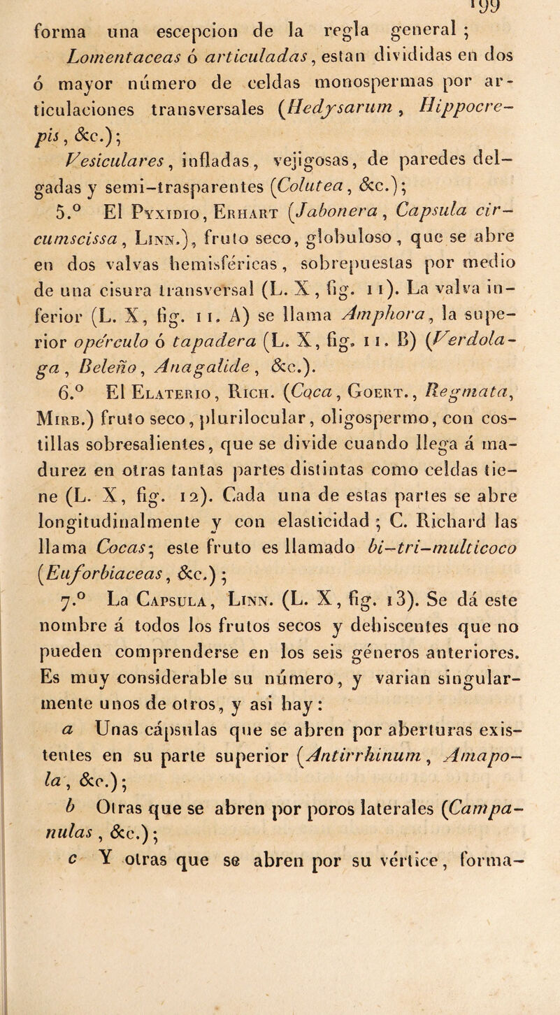 forma una escepcion de la regla general ; Lomentaceas ó articuladas, están divididas en dos 6 mayor numero de celdas monospermas por ar- ticulaciones transversales (Hedysarum , Hippocre- pis, &c.); Vesiculares, infladas, vejigosas, de paredes del- gadas y semi-trasparentes (Colutea, &c.); 5. ° El Pyxidio, Erhart (Jabonera , Capsula cir— cuniscissa, Lira.), fruto seco, globuloso, que se abre en dos valvas hemisféricas , sobrepuestas por medio de una cisura transversal (L. X , íig. i i). La valva in- ferior (L. X, fig. i i. A) se llama Amphora, la supe- rior ope'rculo ó tapadera (L. X, fig. 11. B) {Verdola- ga, Beleño, Anagalide , &c.). 6. ° El Elaterio, Rich. {Coca, Goert., Regmata, M iRB.) fruto seco, plurilocular, oligospermo, con cos- tillas sobresalientes, que se divide cuando llega á ma- durez en otras tantas partes distintas como celdas tie- ne (L. X, fig. 12). Cada una de estas partes se abre longitudinalmente y con elasticidad ; C. Richard las llama Cocas• este fruto es llamado bi-tri-multicoco [Euforbiáceas, &c.) • 7.0 La Capsula, Linn. (L. X, fig. i3). Se dá este nombre á todos los frutos secos y dehiscentes que no pueden comprenderse en los seis géneros anteriores. Es muy considerable su número, y varían singular- mente unos de otros, y asi hay: a Unas cápsulas que se abren por aberturas exis- tentes en su parle superior {Antirrhinum, Amapo- la, &c.); b Otras que se abren por poros laterales (Campa- nulas , (See.); c Y otras que se abren por su vértice, forma-