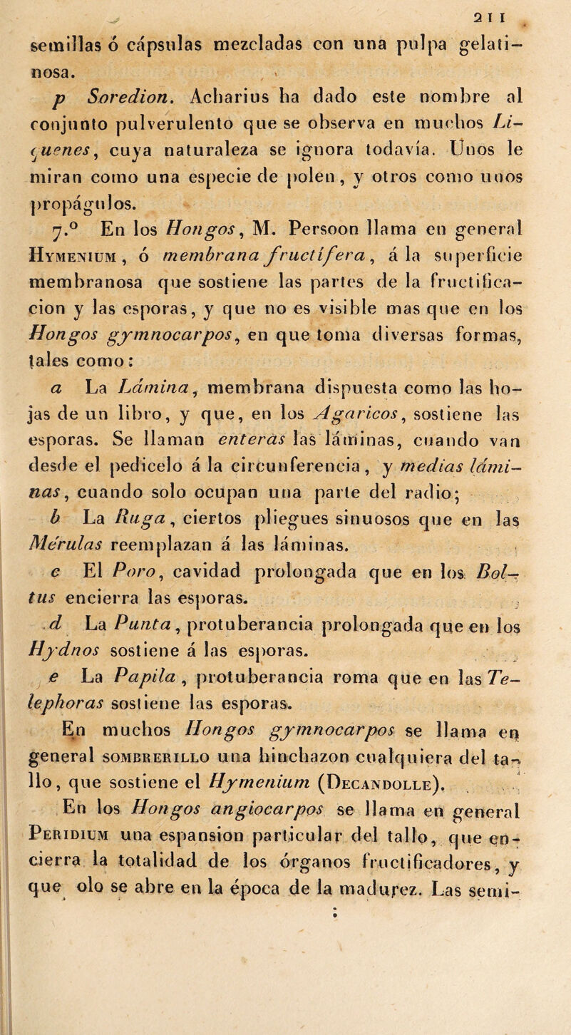 semillas 6 cápsulas mezcladas con lina pulpa gelati- nosa. , * p Soredion. Acharius ha dado este nombre al conjunto pulverulento que se observa en muchos Li- qúenes , cuya naturaleza se ignora todavía. Unos le miran corno una especie de polen, y otros como unos propágulos. 7.0 En los Hongos, M. Persoon llama en general Hymenium , ó membrana fructífera, ala superficie membranosa que sostiene las partes de la fructifica- ción y las esporas, y que no es visible mas que en los Hongos gymnocarpos, en que toma diversas formas, tales como: a La Lámina, membrana dispuesta como las ho- jas de un libro, y que, en los Agáricos, sostiene las esporas. Se llaman enteras las láminas, cuando van desde el pedicelo á la circunferencia, y medias lámi- nas , cuando solo ocupan una parle del radio; b La Ruga, ciertos pliegues sinuosos que en las Mórulas reemplazan á las láminas. e El Poro, cavidad prolongada que en los Bol- tus encierra las esporas. d La Punta, protuberancia prolongada queen los Hydnos sostiene á las esporas. e La Papila, protuberancia roma queen las Te- lephoras sostiene las esporas. En muchos Hongos gymnocarpos se llama en general sombrerillo una hinchazón cualquiera del ta-^ lio, que sostiene el Hymenium (Decandolle). En los Hongos angiocarpos se llama en general Peridium una espansion particular del tallo, que en- cierra la totalidad de los órganos fructifica dores, y que olo se abre en la época de la madujrez. Las semi-