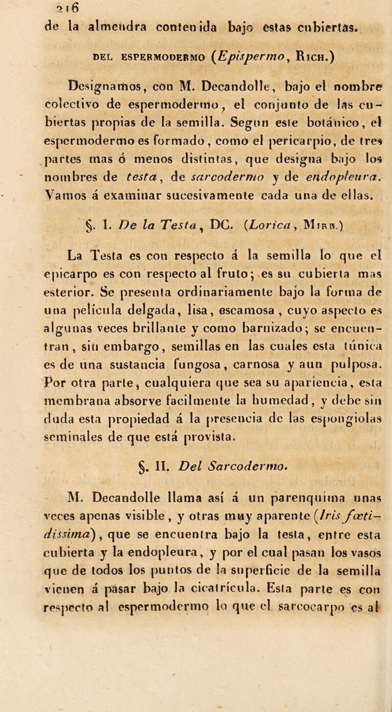 de la almendra contenida bajo estas cubiertas* del espermodermo (Epispermo, Rjch.) Designamos, con M. Decandolle, bajo el nombre colectivo de espermodermo, el conjunto de las cu- biertas propias de la semilla. Según esie botánico, el espermodermo es formado, como el pericarpio, de tres partes mas ó menos distintas, que designa bajo los nombres de testa, de sarcodermo y de endopfeara, Vamos á examinar sucesivamente cada una de ellas. §. 1. De la Testa, DC. (Lorica, Mírb.) La Testa es con respecto á la semilla lo que el epicarpo es con respecto al fruto; es su cubierta mas esterior. Se presenta ordinariamente bajo la forma de una película delgada, lisa, escamosa , cuyo aspecto es algunas veces brillante y como barnizado; se encuen- tran, si ti embargo, semillas en las cuales esta túnica es de una sustancia fungosa, carnosa y aun pulposa. Por otra parte * cualquiera que sea su apariencia, esta membrana absorve fácilmente la humedad, y debe sin duda esta propiedad á la presencia de las espongiolas seminales de que está provista. §. II. Del Sarcodermo» M. Decandolle llama así á un parenquima unas veces apenas visible, y otras muy aparente (/m/W/- dissima'), que se encuentra bajo la testa, entre esta cubierta y la endopleura, y por el cual pasan los vasos que de todos los puntos de la superficie de la semilla vienen á pasar bajo la cicatrícula. Esta parte es con respecto al espermodermo lo que el sarcocarpo es al