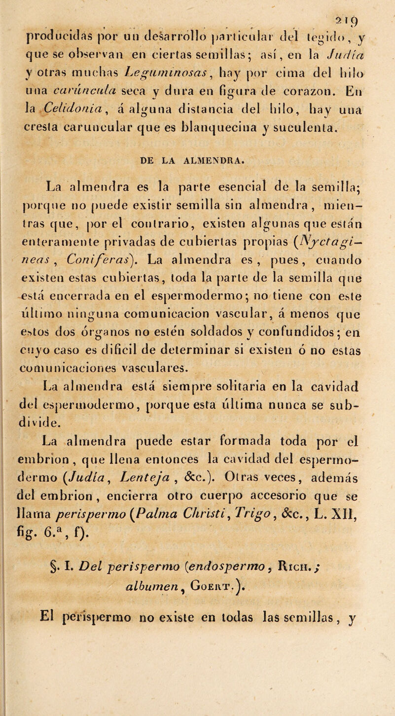 producidas por un desarrollo particular del tegido, y que se observan en ciertas semillas; así, en la Judía y otras muchas Leguminosas, hay por cima del hilo una carúncula seca y dura en figura de corazón. En la Celidonia, a alguna distancia del hilo, hay una cresta caruucular que es blanquecina y suculenta. DE LA ALMENDRA. La almendra es la parte esencial de la semilla; porque no puede existir semilla sin almendra, mien- tras que, por el contrario, existen algunas que están enteramente privadas de cubiertas propias (Njctagi— neas , Coniferas). La almendra es, pues, cuando existen estas cubiertas, toda la parte de la semilla que esta encerrada en el espermodermo; no tiene con este último ninguna comunicación vascular, á menos que e?»tos dos órganos no estén soldados y confundidos; en cuyo caso es difícil de determinar si existen ó no estas comunicaciones vasculares. La almendra está siempre solitaria en la cavidad del espermodermo, porque esta última nunca se sub- divide. La almendra puede estar formada toda por el embrión , que llena entonces la cavidad del espermo- dermo (Judía, Lenteja , &c.). Otras veces, además del embrión , encierra otro cuerpo accesorio que se llama perispermo (Palma Christi, Trigo, &c., L. XII, fig. 6.a,f). §. I. Del perispermo [endospermo, Ríen..; albumen, Goert.). El perispermo no existe en todas las semillas, y