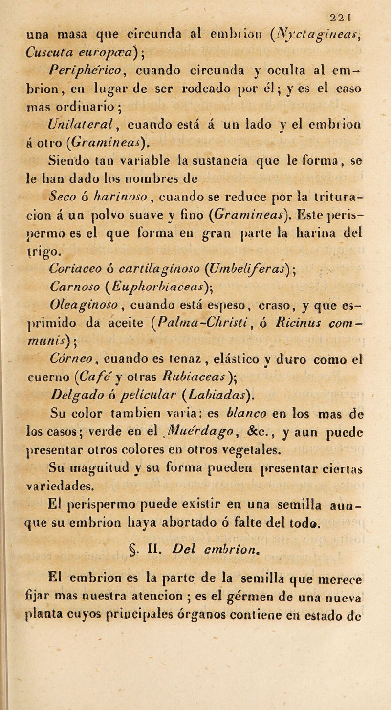 una masa que circunda al embiion (A[yctagineas, Cuscuta europcea'); Periphcrico, cuando circunda y oculta al em- brión, en lugar de ser rodeado por él; y es el caso mas ordinario; Unilateral. cuando está á un lado y el embi ion á otro (Gramíneas). Siendo tan variable la sustancia que le forma, se le han dado los nombres de Seco ó harinoso, cuando se reduce por la tritura- ción á un polvo suave y fino (Gramíneas). Este peris- permo es el que forma en gran parte la harina del trigo. Coriáceo ó cartilaginoso (Umbelíferas); Carnoso (Euphorbiaceas^ Oleaginoso, cuando está espeso, craso, y que ex- primido da aceite (Palma-Christi, ó Ricinus com- munis); Córneo, cuando es tenaz , elástico y duro como el cuerno [Cafe' y otras Rubiáceas ); Delgado ó pelicular (Labiadas). Su color también varia: es blanco en los mas de los casos; verde en el Mue'rdago, &c., y aun puede presentar otros colores en otros vegetales. Su magnitud y su forma pueden presentar ciertas variedades. El perispermo puede existir en una semilla aun- que su embrión haya abortado ó faite del todo. §. II. Del embrión. El embrión es la parte de la semilla que merece fijar mas nuestra atención ; es el germen de una nueva planta cuyos principales órganos contiene en estado de