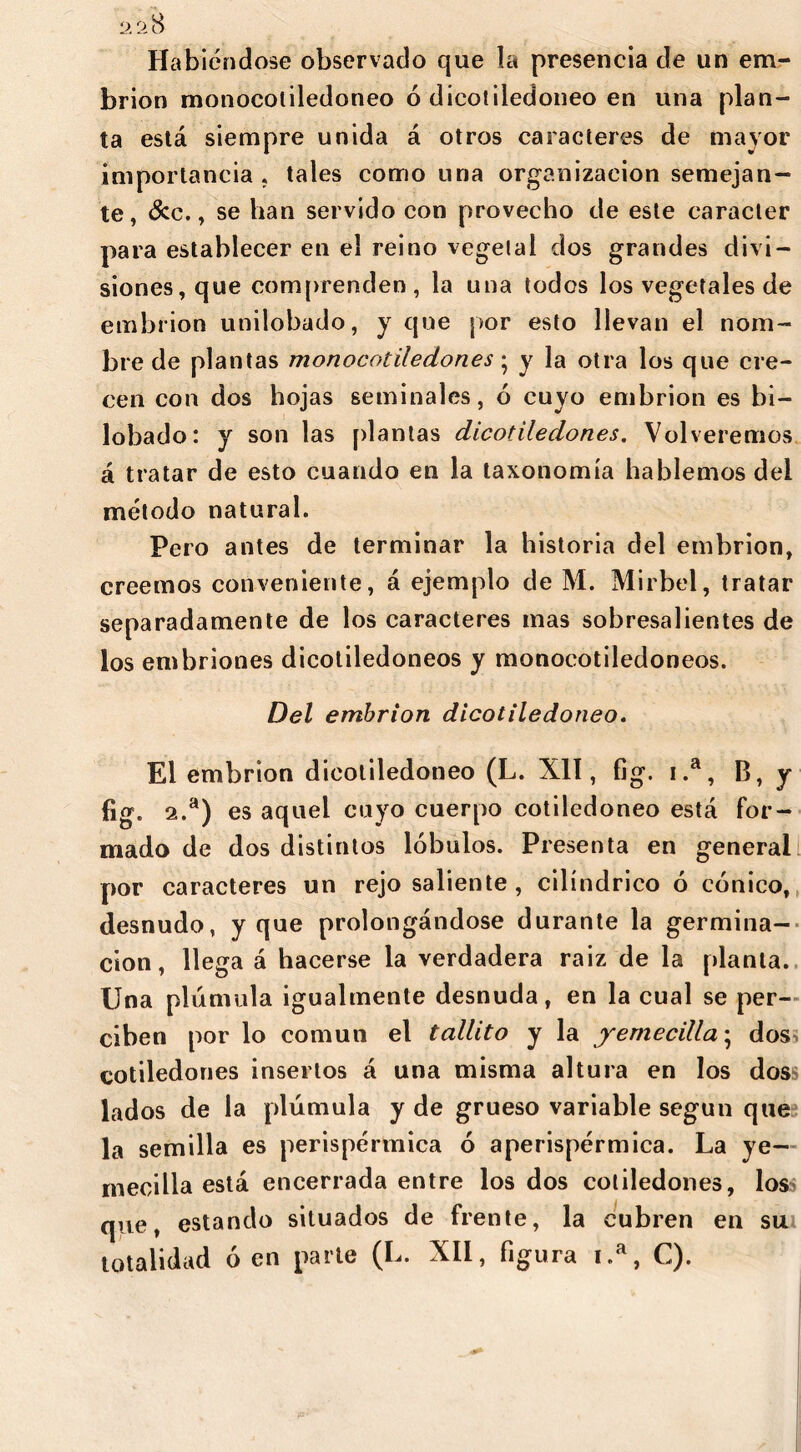 2 2$ Habiéndose observado que la presencia de un em- brión monocoliledoneo ó dicotiledóneo en una plan- ta está siempre unida á otros caracteres de mayor importancia, tales como una organización semejan- te , &c., se han servido con provecho de este carácter para establecer en el reino vegetal dos grandes divi- siones, que comprenden , la una todos los vegetales de embrión unilobado, y que por esto llevan el nom- bre de plantas monocotiledon.es; y la otra los que cre- cen con dos hojas seminales, 6 cuyo embrión es bi- lobado: y son las [dantas dicotiledones. Volveremos á tratar de esto cuando en la taxonomía hablemos del método natural. Pero antes de terminar la historia del embrión, creemos conveniente, á ejemplo de M. Mirbel, tratar separadamente de los caracteres mas sobresalientes de los embriones dicotiledóneos y monocotiledoneos. Del embrión dicotiledóneo. El embrión dicotiledóneo (L. XII, fig. i.a, B, y fig. 2.a) es aquel cuyo cuerpo cotiledóneo está for- mado de dos distintos lóbulos. Presenta en general por caracteres un rejo saliente , cilindrico ó cónico, desnudo, y que prolongándose durante la germina- ción, llega á hacerse la verdadera raiz de la planta. Una plómala igualmente desnuda, en la cual se per- ciben por lo común el tallito y la y eme cilla; dos cotiledones insertos á una misma altura en los dos lados de la plúmula y de grueso variable según que la semilla es perispérmica ó aperispérmica. La ye- rnecilla está encerrada entre los dos cotiledones, los que, estando situados de frente, la cubren en sui totalidad ó en parte (L. XII, figura 1.a, C).