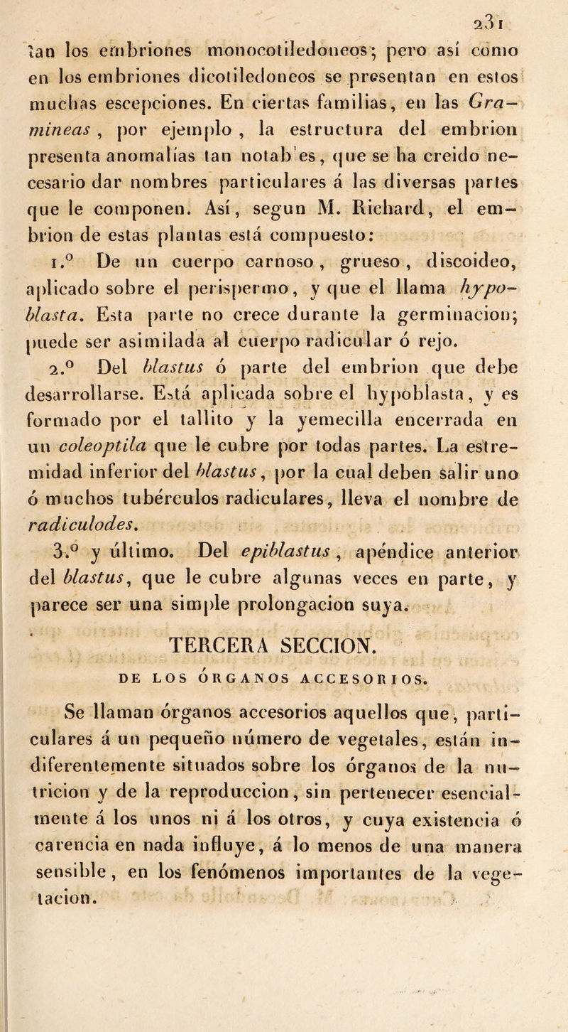 ían los embriones monocot iledo neos; pero así como en los embriones dicotiledóneos se presentan en estos muchas escepciones. En ciertas familias, en las Gra- míneas , por ejemplo , la estructura del embrión presenta anomalías tan notab es, que se ha creido ne- cesario dar nombres particulares á las diversas partes que le componen. Así, según M. Richard, el em- brión de estas plantas está compuesto: i.° De un cuerpo carnoso, grueso, discoideo, aplicado sobre el perispermo, y que el llama hypo- blast a, Esta parte no crece durante la germinación; puede ser asimilada al cuerpo radicular 6 rejo. 2.0 Del blastus ó parte del embrión que debe desarrollarse. Está aplicada sobre el hypóbiasta, y es formado por el tallito y la yemecilla encerrada en un coleoptila que le cubre por todas partes. La estre- midad inferior del blastus, por la cual deben salir uno ó muchos tubérculos radiculares, lleva el nombre de radiculodes. 3.° y ultimo. Del epiblastus , apéndice anterior del blastus, que le cubre algunas veces en parte, y parece ser una simple prolongación suya. TERCERA SECCION. de los órganos accesorios. Se llaman órganos accesorios aquellos que, parti- culares á un pequeño número de vegetales, están in- diferentemente situados sobre los órganos de la nu- trición y de la reproducción, sin pertenecer esencial- mente á los unos ni á los otros, y cuya existencia ó carencia en nada influye, á lo menos de una manera sensible, en los fenómenos importantes de la vege- tación.