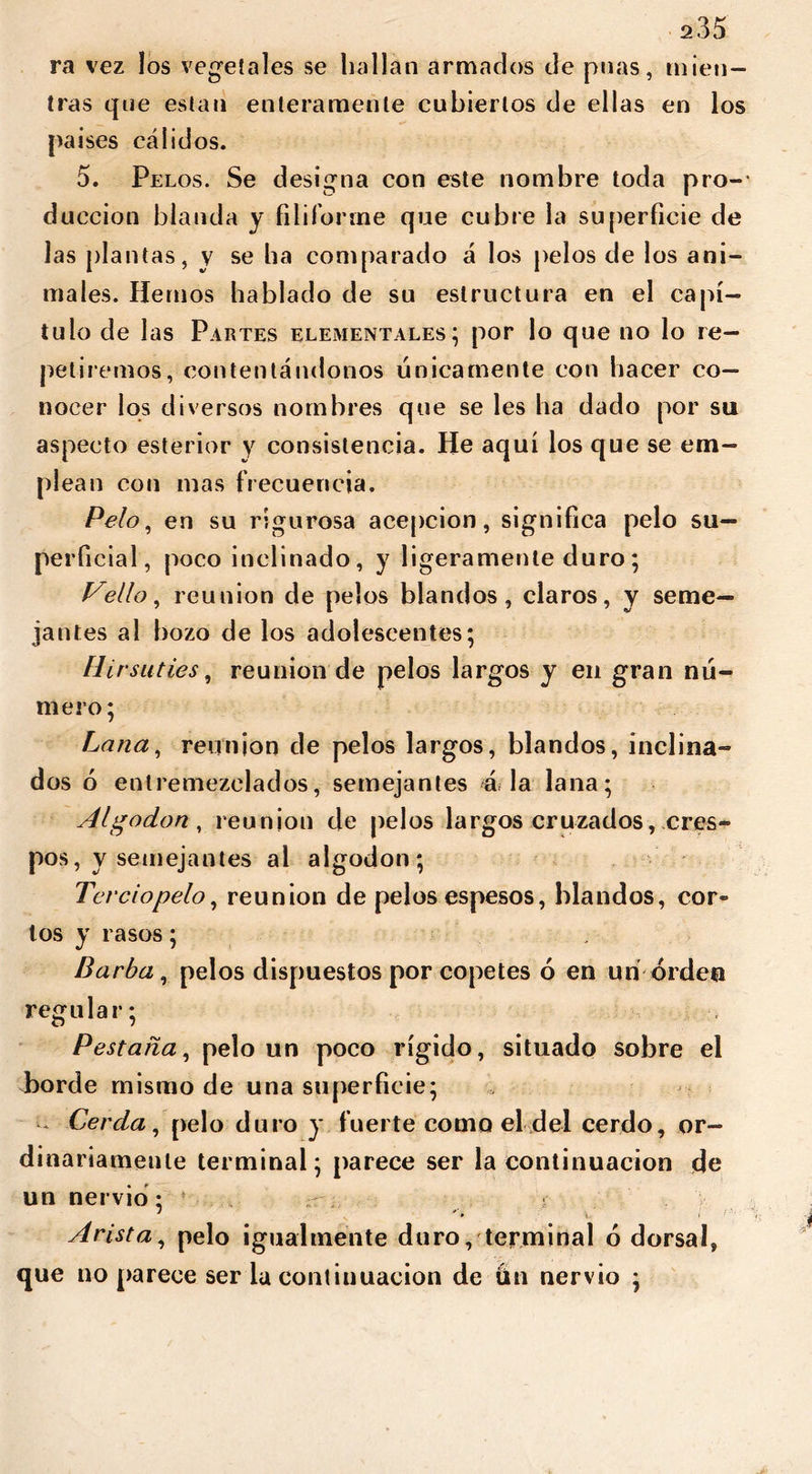 ra vez los vegetales se hallan armados de pnas, mien- tras que están enteramente cubiertos de ellas en los países cálidos. 5. Pelos. Se designa con este nombre toda pro- ducción blanda y filiforme que cubre la superficie de las plantas, y se ha comparado á los pelos de los ani- males. Hemos hablado de su estructura en el capí- tulo de las Partes elementales; por lo que no lo re- petiremos, contentándonos únicamente con hacer co- nocer los diversos nombres que se les ha dado por su aspecto esterior y consistencia. He aquí los que se em- plean cotí mas frecuencia. Pelo, en su rigurosa acepción, significa pelo su- perficial, poco inclinado, y ligeramente duro; Vello, reunion de pelos blandos, claros, y seme- jantes al bozo de los adolescentes; Hirsuties, reunion de pelos largos y en gran nú- mero; Lana, reunion de pelos largos, blandos, inclina- dos 6 entremezclados, semejantes á la lana; Algodón, reunion de pelos largos cruzados, cres- pos, y semejantes al algodón; Terciopelo, reunion de pelos espesos, blandos, cor- tos y rasos; Barba, pelos dispuestos por copetes 6 en un orden regular; Pestaña, pelo un poco rígido, situado sobre el borde mismo de una superficie; - Cerda, pelo duro y fuerte como el del cerdo, or- dinariamente terminal; parece ser la continuación de un nervio; ! t Arista, pelo igualmente duro, terminal ó dorsal, que no parece ser la continuación de ún nervio ;