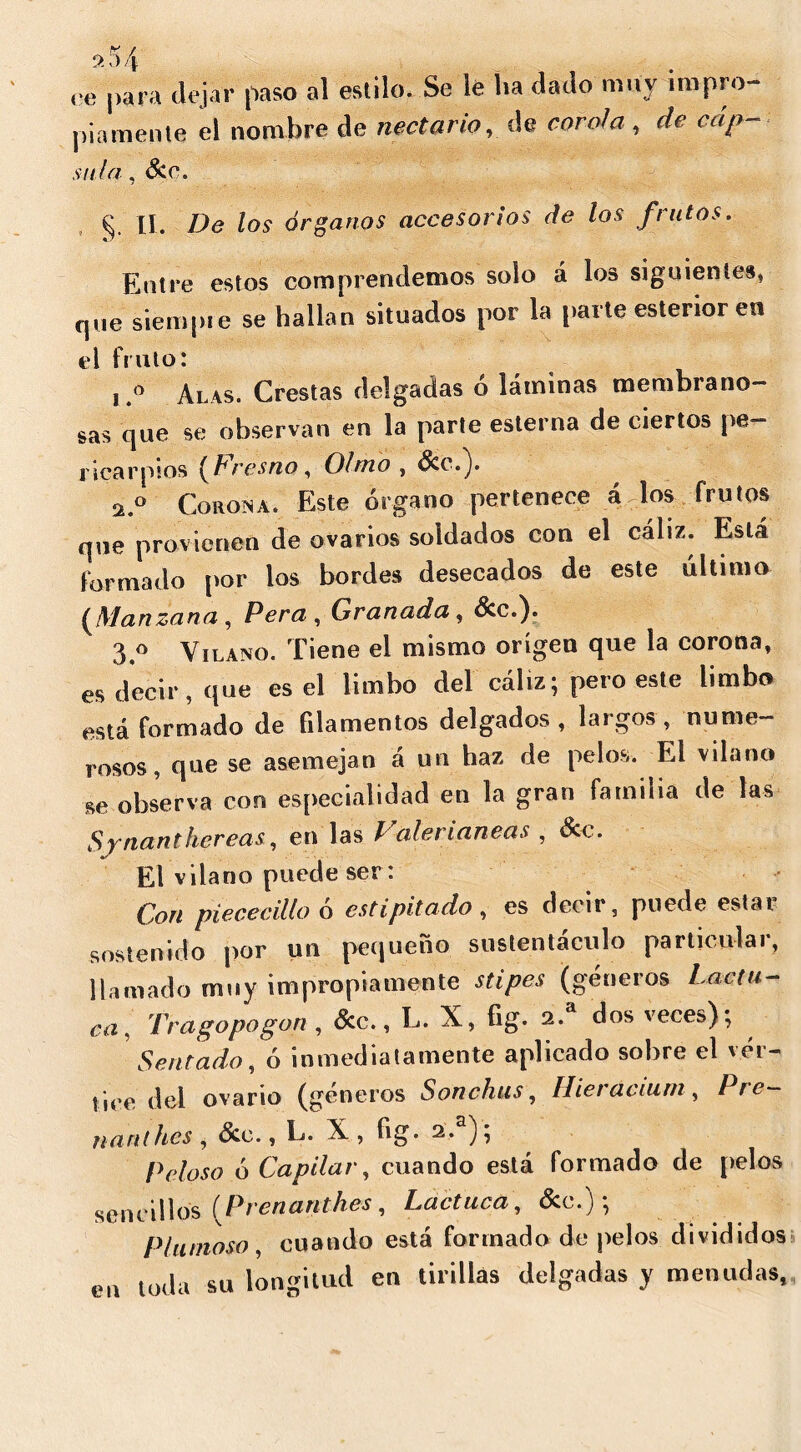 ce para dejar paso al estilo. Se le lia dado muy impro- piamente el nombre de nectario, de corola , de cap- sitia, See. II. De los árganos accesorios de los frutos. Entre estos comprendemos solo á los siguientes, que siempre se hallan situados por la parte esterior en el fruto: i o Alas. Crestas delgadas ó láminas membrano- sas que se observan en la parte esterna de ciertos pe- ricarpios [Lresno, Olmo , See.). 2.0 Corona. Este órgano pertenece á los frutos que provienen de ovarios soldados con el cáliz. Está formado por los bordes desecados de este último [Manzana , Pera , Granada , Sec.). 3.° Vilano. Tiene el mismo origen que la corona, es decir, que es el limbo del cáliz; pero este limbo está formado de filamentos delgados, laigos, nume- rosos, que se asemejan a un haz de pelos. El vilano se observa con especialidad en la gran familia de las Synanthereas, en las Valerianeas , See. El vilano puede ser: Gon piececillo o cstipitado , es decii , puede estar sostenido por un pequeño sustentáculo particular, llamado muy impropiamente stipes (géneros Lactu- ca, Tragopogón , &c., L. X, fig. 2.a dos veces); Sentado, ó inmediatamente aplicado sobre el vér- tice del ovario (géneros Sonchus, Hieracium, 1 re- nard hes , Sec., L. X , fig. 2.a); Peloso ó Capilar, cuando está formado de pelos sencillos ( Prenanthes , Lactuca, See.) ; Plumoso, cuando está formado de pelos divididos en toda su longitud en tirillas delgadas y menudas*