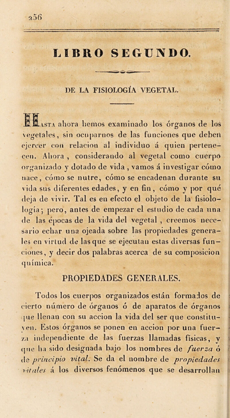 ^56 LIBRO SEGUNDO. DE I.A FISIOLOGÍA VEGETAL. JOLasta ahora hemos examinado los órganos de los vegetales, sin ocuparnos de las funciones que deben ejercer con relación al individuo á quien pertene- cen. Aliora , considerando al vegetal como cuerpo organizado y dotado de vida , vamos á investigar cómo nace, cómo se nutre, cómo se encadenan durante su vida sus diferentes edades, y en fin, cómo y por que deja de vivir. Tal es en efecto el objeto de la fisiolo- logía*, pero, antes de empezar el estudio de cada una de las épocas de la vida del vegetal , creemos nece- sario echar una ojeada sobre las propiedades genera- les en virtud de lasque se ejecutau estas diversas fun- ciones, y decir dos palabras acerca de su composición q uímica. PROPIEDADES GENERALES. Todos los cuerpos organizados están formados de cierto numero de órganos ó de aparatos de órganos pie llenan con su acción la vida del ser que constitu- ven. Estos órganos se ponen en acción por una fuer- za independiente de las fuerzas llamadas físicas, y que ha sido designada bajo los nombres de fuerza ó de principio vital. Se da el nombre de propiedades vitales á los diversos fenómenos que se desarrollan