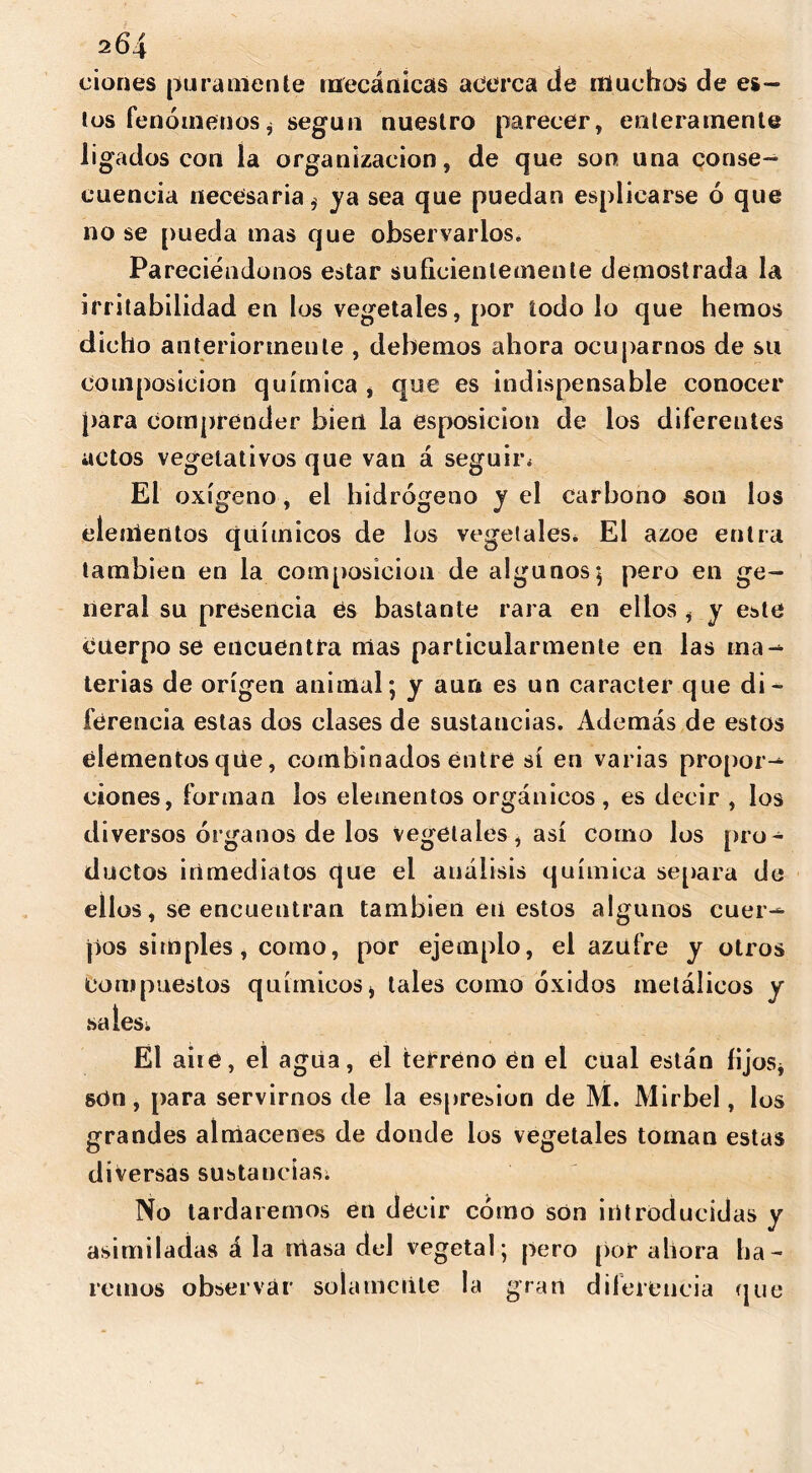 ciones puramente mecánicas acerca de muchos de es- tos fenómenosi según nuestro parecer, enteramente ligados con la organización, de que son una conse- cuencia necesaria, ya sea que puedan esplicarse ó que no se pueda mas que observarlos. Pareciéndonos estar suficientemente demostrada la irritabilidad en los vegetales, por iodo lo que hemos dicho anteriormente , debemos ahora ocuparnos de su Composición química , que es indispensable conocer para comprender bien la esposicion de los diferentes actos vegetativos que van á seguir* El oxígeno, el hidrógeno y el carbono son los elementos químicos de los vegetales* El ázoe entra también en la composición de algunos; pero en ge- neral su presencia es bastante rara en ellos , y este Cuerpo se encuentra mas particularmente en las ma- terias de origen animal; y aun es un carácter que di- ferencia estas dos clases de sustancias. Además de estos elementos qlie, combinados entre sí en varias propor- ciones, forman los elementos orgánicos , es decir , los diversos órganos de los Vegetales, así corno los pro- ductos inmediatos que el análisis química separa de ellos, se encuentran también eri estos algunos cuer- pos simples, como, por ejemplo, el azufre y otros compuestos químicosi tales como óxidos metálicos y sales* El airé, el agua, el terreno en el cual están fijos* sdn, para servirnos de la espresion de M. Mirbel, los grandes almacenes de donde los vegetales toman estas diversas sustancias* No tardaremos en decir cómo son introducidas y asimiladas á la iriasa del vegetal; pero por ahora ha- remos observar solamente la gran diferencia que