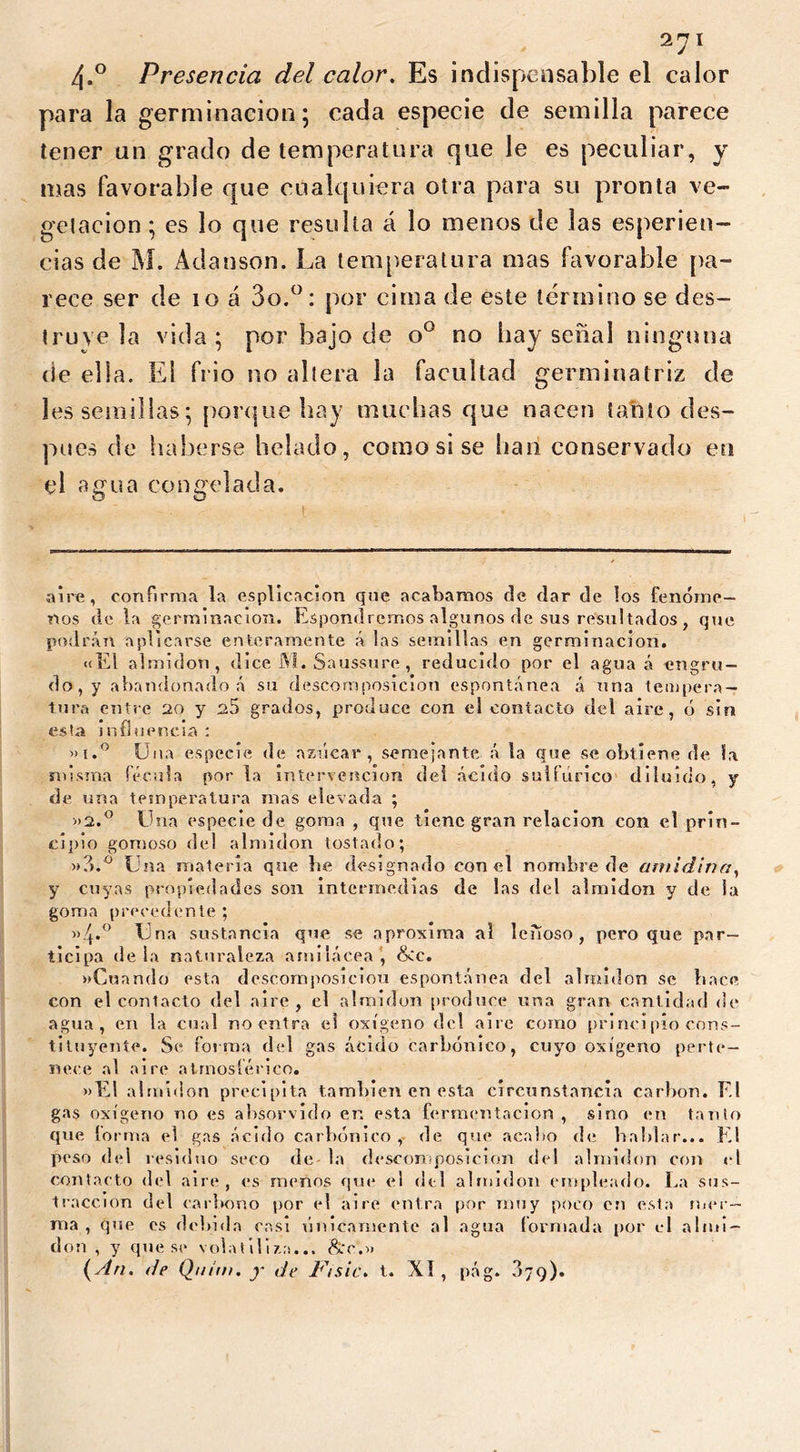 /\.° Presencia del calor. Es indispensable el calor para la germinación; cada especie de semilla parece tener un grado de temperatura que le es peculiar, y mas favorable que cualquiera otra para su pronta ve- getación ; es lo que resulta a lo menos de las esperien- cias de M. Adanson. La temperatura mas favorable pa- rece ser de 10 á 3o.por cima de este término se des- truye la vida; por bajo de o° no bay señal ninguna de ella. ES frió no altera la facultad germinatriz de les semillas; porque hay muchas que nacen tatito des- pués de haberse helado, como si se han conservado en el a g u a congelada. O aire, confirma la esplicacion que acabamos de dar de tos fenóme- nos de la germinación. Expondremos algunos de sus resultados , que podrán aplicarse enteramente á tas semillas en germinación. «El almidón, dice M. Saussure, reducido por el agua á -engru- do, y abandonado á su descomposición espontánea á una tempera- tura entre 20 y ^5 grados, produce con el contacto del aire, ó sin esta influencia : «i.° Una especie de azúcar, semejante á la que se obtiene de la misma fécula por la intervención del ácido sulfúrico diluido, y de una temperatura mas elevada ; »2.° Una especie de goma , que tiene gran relación con el prin- cipio gomoso del almidón tostado; »3.° Una materia que be designado con el nombre de amidina, y cuyas propiedades son intermedias de las del almidón y de ia goma precedente ; Una sustancia que se aproxima al leñoso, pero que par- ticipa déla naturaleza amilácea, &c. «Cuando esta descomposición espontánea del almidón se lince con el contacto del aire, el almidón produce una gran cantidad de agua, en la cual no entra et oxígeno del aire como princi pío cons- tituyente. Se forma del gas ácido carbónico, cuyo oxígeno perte- nece al aire atrnosíérico. »El almidón precipita también en esta circunstancia carbon. F.I gas oxígeno no es absorvido en esta fermentación , sino en tanto que lorma el gas ácido carbónico, de que acabo de hablar... El peso del residuo seco de la d escoro position del almidón con el contacto del aire, es menos que el del almidón empleado. La sus- tracción del carbono por el aire entra por muy poco en esta mer- ma , que es debida casi únicamente al agua formada por el almi- dón , y que se volatiliza... &r.« (An. de Qtiim. y de l^isic. t. XI , pág. 379).