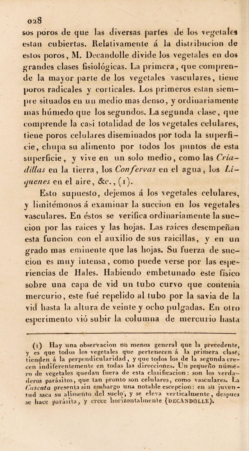 028 sos poros de que las diversas partes dé los vegetales están cubiertas. Relativamente á la distribución de estos poros, M. Decandolle divide los vegetales en dos grandes clases fisiológicas. La primera, que compren- de la mayor parte de los vegetales vasculares, tiene poros radicales y corticales. Los primeros están siem- pre situados en un medio mas denso, y ordinariamente inas húmedo que los segundos. La segunda clase, que comprende la casi totalidad de los vegetales celulares, tiene poros celulares diseminados por toda la superfi- cie, chupa su alimento por lodos los puntos de esta superficie, y vive en un solo medio, como las Cria- dillas en la tierra, los Confervas en el agua h ios Li- qúenes en el aire, &c., (i). Esto supuesto, dejemos á los vegetales celulares, y limitémonos á examinar la succión en los vegetales vasculares. En éstos se verifica ordinariamente la suc- ción por las raíces y las hojas. Las raíces desempeñan esta función con el auxilio de sus raicillas, y eri un V grado mas eminente que las hojas. Su fuerza de suc- ción es muy intensa, como puede verse por las espe- riencias de Hales. Habiendo embetunado este físico sobre una capa de vid un tubo curvo que contenia mercurio, este fué repelido al tubo por la savia de la vid hasta la altura de veinte y ocho pulgadas. En otro esperimento vio subir la columna de mercurio hasta (i) Hay úna observación ño menos general que la precedente, y es que todos los vegetales qúe pertenecen á la prirñera clase, tienden á la perpendicularidad, y que todos los de la segúnda cre- cen indiferentemente en todas las direcciones, tin pequeño númé- ro de vegetales quedan fuera de esta clasificación: son los verda- deros parásitos, que tan pronto son celulares, como vasculares. La Cuscuta presenta sin embargo una notable escepciort: en sü juven- tud saca su alimetito del suelo, y se eleva verticalmente, después se hace parásita, y crece horiaoataWnlc (de'CAndOllE)v