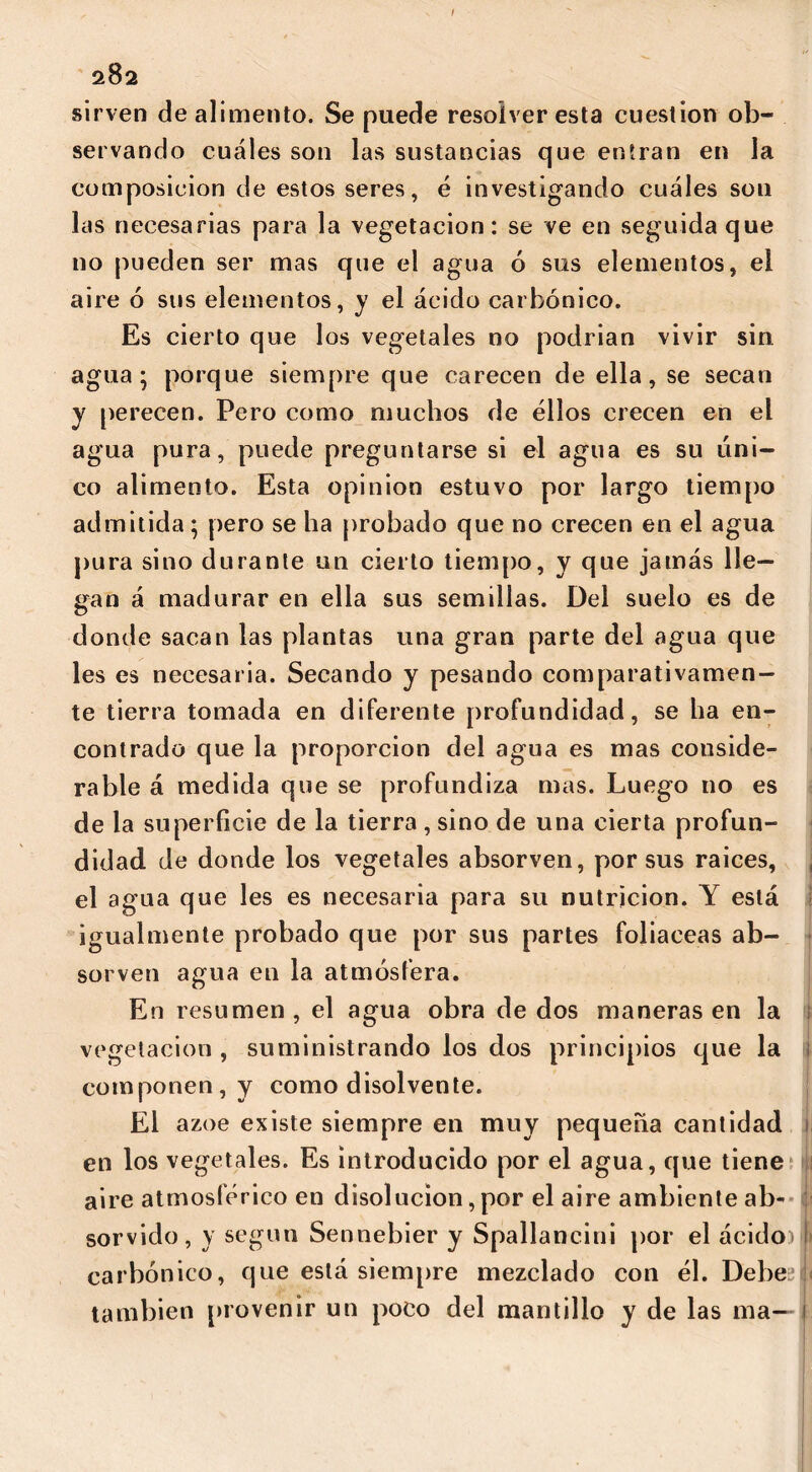 sirven de alimento. Se puede resolver esta cuestión ob- servando cuáles son las sustancias que entran en la composición de estos seres, é investigando cuáles son las necesarias para la vegetación: se ve en seguida que no pueden ser mas que el agua 6 sus elementos, el aire ó sus elementos, y el ácido carbónico. Es cierto que los vegetales no podrían vivir sin agua; porque siempre que carecen de ella, se secan y perecen. Pero como muchos de ellos crecen en el agua pura, puede preguntarse si el agua es su úni- co alimento. Esta opinion estuvo por largo tiempo admitida; pero se ha probado que no crecen en el agua pura sino durante un cierto tiempo, y que jamás lle- gan á madurar en ella sus semillas. Del suelo es de donde sacan las plantas una gran parte del agua que les es necesaria. Secando y pesando comparativamen- te tierra tomada en diferente profundidad, se ha en- contrado que la proporción del agua es mas conside- rable á medida que se profundiza mas. Luego no es de la superficie de la tierra , sino de una cierta profun- didad de donde los vegetales absorven, por sus raíces, el agua que les es necesaria para su nutrición. Y está igualmente probado que por sus partes foliáceas ab- sorven agua en la atmósfera. En resumen , el agua obra de dos maneras en la vegetación , suministrando los dos principios que la componen, y como disolvente. El ázoe existe siempre en muy pequeña cantidad en los vegetales. Es introducido por el agua, que tiene aire atmosférico en disolución, por el aire ambiente ab- sorvido, y según Sennebier y Spallancini por el ácido)I carbónico, que está siempre mezclado con él. Debe también provenir un poco del mantillo y de las ma—-1