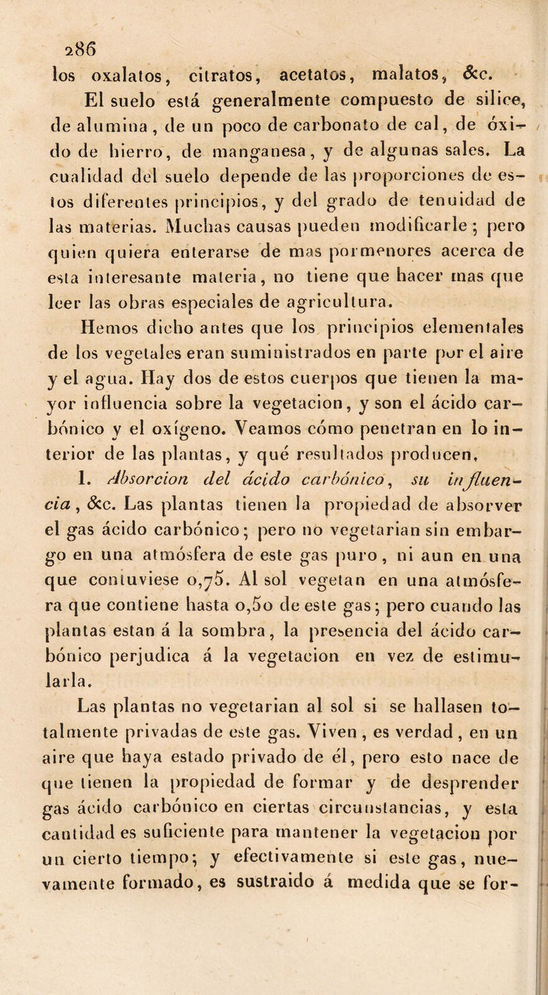 los oxalatos, cilratos, acetatos, malatos, Scc. El suelo está generalmente compuesto de silice, de alumina , de un poco de carbonato de cal, de óxi- do de hierro, de manganesa, y de algunas sales. La cualidad del suelo depende de las proporciones de es- ios diferentes principios, y del grado de tenuidad de las materias. Muchas causas pueden modificarle; pero quien quiera enterarse de mas pormenores acerca de esta interesante materia, no tiene que hacer mas que leer las obras especiales de agricultura. Hemos dicho antes que los principios elementales de los vegetales eran suministrados en parte por el aire y el agua. Hay dos de estos cuerpos que tienen la ma- yor influencia sobre la vegetación, y son el ácido car- bónico y el oxígeno. Veamos cómo penetran en lo in- terior de las plantas, y qué resultados producen, 1. Absorción del ácido carbónico, su influen- cia, 3cc. Las plantas tienen la propiedad de absorver el gas ácido carbónico; pero no vegetarian sin embar- go en una atmósfera de este gas puro, ni aun en una que contuviese o,y5. Al sol vegetan en una atmósfe- ra que contiene hasta o,5o de este gas; pero cuando las plantas están á la sombra, la presencia del ácido car- bónico perjudica á la vegetación en vez de estimu- larla. Las plantas no vegetarian al sol si se hallasen to- talmente privadas de este gas. Viven , es verdad, en un aire que haya estado privado de él, pero esto nace de que tienen la propiedad de formar y de desprender gas ácido carbónico en ciertas circunstancias, y esta cantidades suficiente para mantener la vegetación por un cierto tiempo; y efectivamente si este gas, nue- vamente formado, es sustraido á medida que se for-