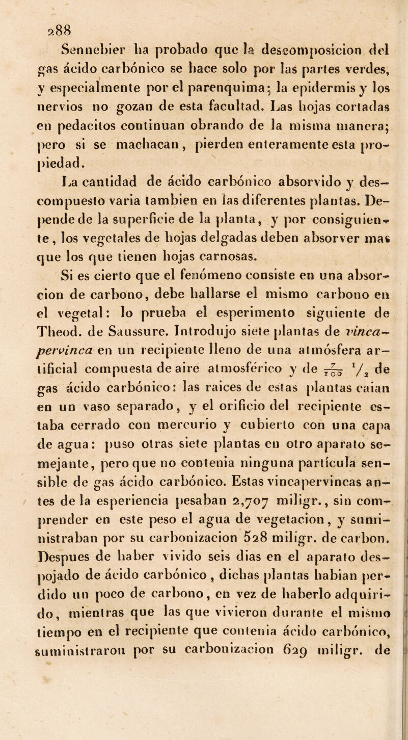 9.88 Sennebier ba probado que la descomposición del gas ácido carbónico se bace solo por las parles verdes, y especialmente por el parenquima; la epidermis y los nervios no gozan de esta facultad. Las hojas cortadas en pedacitos continúan obrando de la misma manera; pero si se machacan, pierden enteramente esta pro- piedad. La cantidad de ácido carbónico absorvido y des- compuesto varia también en las diferentes plantas. De- pende de la superficie de la [danta, y por consign ¡en-? te , los vegetales de hojas delgadas deben absorver mas que los que tienen hojas carnosas. Si es cierto que el fenómeno consiste en una absor- ción de carbono, debe hallarse el mismo carbono en el vegetal: lo prueba el esperimento siguiente de Theod. de Saussure. Introdujo siete plantas de vinca- pervinca. en un recipiente lleno de una atmósfera ar- tificial compuesta de aire atmosférico y de V2 de gas ácido carbónico: las raíces de estas plantas caían en un vaso separado, y el orificio del recipiente es- taba cerrado con mercurio y cubierto con una capa de agua: puso otras siete plantas en otro aparato se- mejante, pero que no contenia ninguna partícula sen- sible de gas ácido carbónico. Estas vincapervincas an- tes de la esperiencia pesaban 2,707 miligr., sin com- prender en este peso el agua de vegetación, y sumi- nistraban por su carbonización 5s8 miligr. de carbón. Después de haber vivido seis dias en el aparato des- pojado de ácido carbónico , dichas plantas habian per- dido un poco de carbono, en vez de haberlo adquiri- do, mientras que las que vivieron durante el mismo tiempo en el recipiente que contenía ácido carbónico, suministraron por su carbonización 699 miligr. de