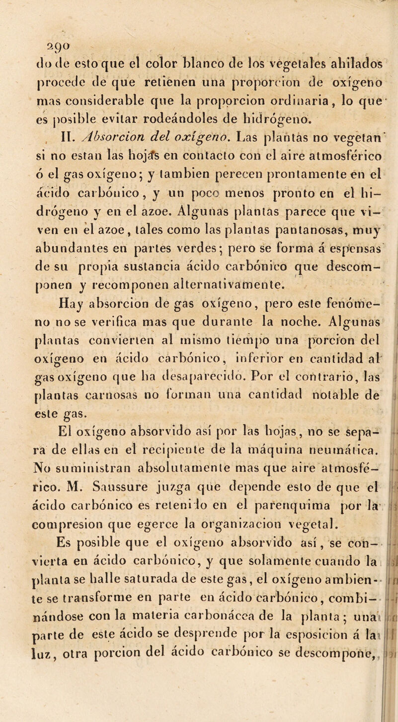 2C)0 do de estoque el color blanco de los vegetales ahilados procede de que retienen una proporción de oxígeno mas considerable que la proporción ordinaria, lo que es posible evitar rodeándoles de hidrógeno. II. Absorción del oxígeno. Las plantas no vegetan' si no están las hojcfs en contacto con el aire atmosférico ó el gas oxígeno; y también perecen prontamente en el ácido caí bonico, y un poco menos pronto en el hi- drógeno y en el ázoe. Algunas plantas parece que vi- ven en el ázoe, tales como las plantas pantanosas, muy abundantes en partes verdes; pero se forma á espensas de su propia sustancia ácido carbónico que descom- ponen y recomponen alternativamente. Hay absorción de gas oxígeno, pero este fenóme- no nose verifica mas que durante la noche. Algunas plantas convierten al mismo tiempo una porción del oxígeno en ácido carbónico, inferior en cantidad al gas oxígeno que ha desaparecido. Por el contrario, las plantas carnosas no forman una cantidad notable de este gas. El oxígeno absorvido así por las hojas , no se sepa- ra de ellas en el recipiente de la máquina neumática. No suministran absolutamente mas que aire atmosfé- rico. M. Saussure juzga que depende esto de que el ácido carbónico es retenido en el parenquima por la compresión que egerce la organización vegetal. Es posible que el oxígeno absorvido así, se con- vierta en ácido carbónico, y que solamente cuando la plantase halle saturada de este gas, el oxígeno am bien- te se transforme en parte en ácido carbónico, combi- nándose con la materia carbonácea de la planta; una parte de este ácido se desprende por la esposicion á la luz, otra porción del ácido carbónico se descompone, I