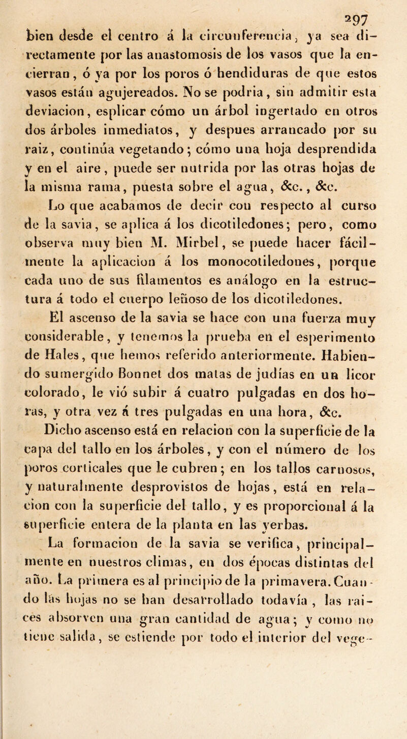 bien desde el centro á la circunferencia, ya sea di- rectamente por las anastomosis de los vasos que la en- cierran , 6 ya por los poros ó hendiduras de que estos vasos están agujereados. Nose podría, sin admitir esta deviación, esplicar cómo un árbol ingertado en otros dos árboles inmediatos, y después arrancado por su raiz, continua vegetando; cómo una hoja desprendida Y en el aire, puede ser nutrida por las otras hojas de la misma rama, puesta sobre el agua, &c., &e. Lo que acabamos de decir con respecto ai curso de la savia, se aplica á los dicotiledones; pero, como observa muy bien x\I. Mirbel, se puede hacer fácil- mente la aplicación á los monocoliledones, porque cada uno de sus filamentos es análogo en la estruc- tura á todo el cuerpo leñoso de los dicotiledones. El ascenso de la savia se hace con una fuerza muy considerable, y tenérnosla prueba eii el esperimento de Hales, que hemos referido anteriormente. Habien- do sumergido Bonnet dos malas de judías en un licor colorado, le vió subir á cuatro pulgadas en dos ho- ras, y otra vez á tres pulgadas en una hora, &c. Dicho ascenso está en relación con la superficie de la capa del tallo en los árboles, y con el número de los poros corticales que le cubren; en los tallos carnosos, y naturalmente desprovistos de hojas, está en rela- ción con la superficie del tallo, y es proporcional á la superficie entera de la planta en las yerbas. La formación de la savia se verifica, principal- mente en nuestros climas, en dos épocas distintas del ano. La primera es al principio de la primavera.Cuan- do lás hojas no se ban desarrollado todavía , las raí- ces absorvcn una gran cantidad de agua; y como no tiene salida, se estiende por todo el interior del ve ge-