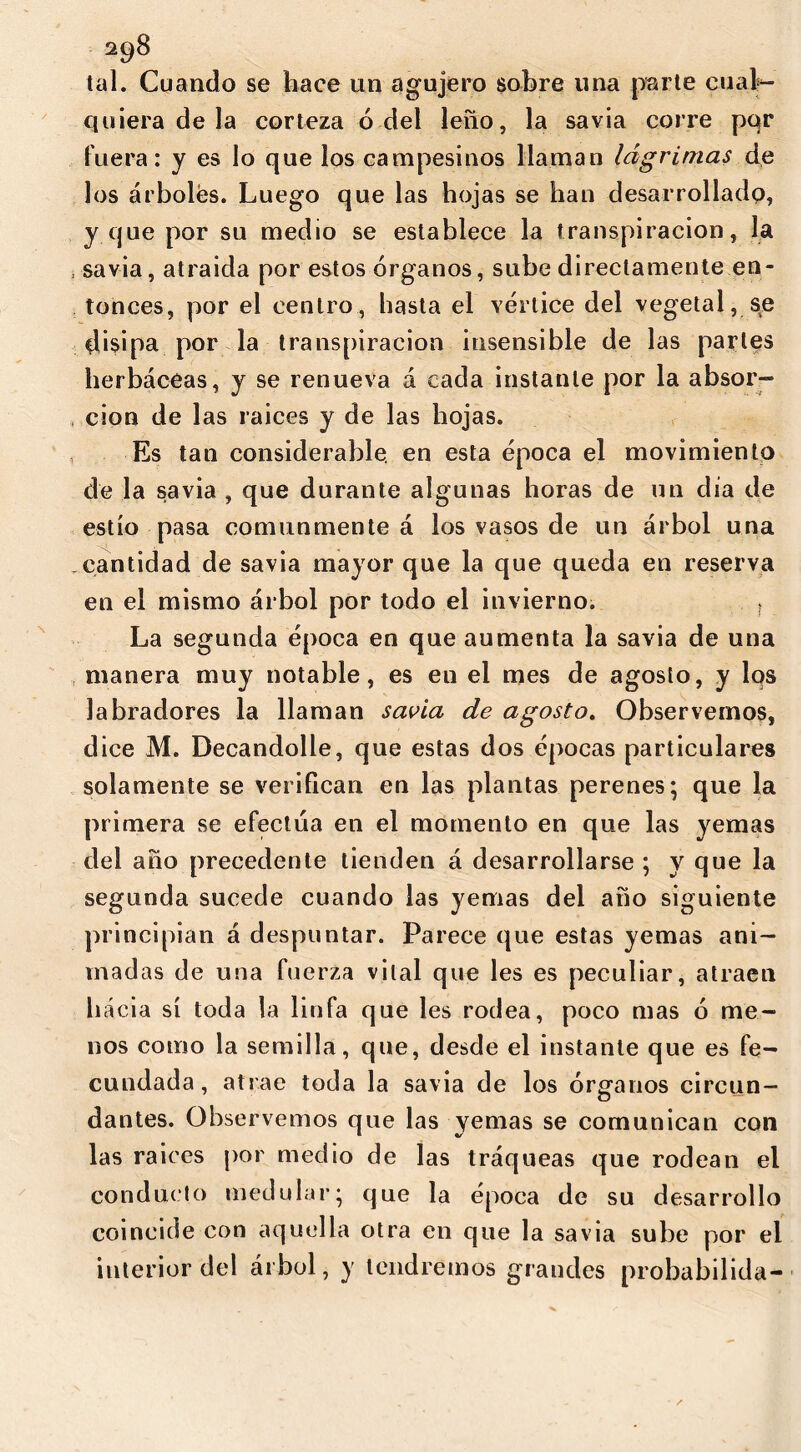 tal. Cuando se hace un agujero sobre una parte cual*- quiera de la corteza 6 del leño, la savia corre pqr fuera: y es lo que los campesinos llaman lágrimas de los árboles. Luego que las hojas se han desarrollado, y que por su medio se establece la transpiración, la savia, atraída por estos órganos, sube directamente en- tonces, por el centro, hasta el vértice del vegetal, se disipa por la transpiración insensible de las partes herbáceas, y se renueva a cada instante por la absor- ción de las raices y de las hojas. Es tan considerable, en esta época el movimiento de la savia , que durante algunas horas de un día de estío pasa comunmente á los vasos de un árbol una cantidad de savia mayor que la que queda en reserva en el mismo árbol por todo el invierno. ¡ La segunda época en que aumenta la savia de una manera muy notable, es en el mes de agosto, y los labradores la llaman savia de agosto. Observemos, dice M. Decandolle, que estas dos épocas particulares solamente se verifican en las plantas perenes; que la primera se efectúa en el momento en que las yemas del año precedente tienden á desarrollarse ; y que la segunda sucede cuando las yemas del año siguiente principian á despuntar. Parece que estas yemas ani- madas de una fuerza vital que les es peculiar, atraen hacia sí toda la linfa que les rodea, poco mas ó me- nos como la semilla, que, desde el instante que es fe- cundada, atrae toda la savia de los órganos circun- dantes. Observemos que las yemas se comunican con las raices por medio de las tráqueas que rodean el conducto medular; que la época de su desarrollo coincide con aquella otra en que la savia sube por el interior del árbol, y tendremos grandes probabilida-